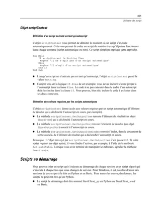 451
Utilitaire de script
Objet scriptContext
Détection d’un script exécuté en tant qu’autoscript
L’objet scriptContext vous permet de détecter le moment où un script s’exécute
automatiquement. Cela vous permet de coder un script de manière à ce qu’il puisse fonctionner
dans chaque contexte (script automatique ou non). Ce script simpliste explique cette approche.
Sub Main
If scriptContext Is Nothing Then
MsgBox "Il ne s'agit pas d'un script automatique"
Else
MsgBox "Il s'agit d'un script automatique"
End If
End Sub
 Lorsqu’un script ne s’exécute pas en tant qu’autoscript, l’objet scriptContext prend la
valeur Nothing.
 Compte tenu de la logique If-Else de cet exemple, vous devez inclure le code propre à
l’autoscript dans la clause Else. Le code à ne pas exécuter dans le cadre d’un autoscript
doit être inclus dans la clause If. Vous pouvez, bien sûr, inclure le code à exécuter dans
les deux contextes.
Obtention des valeurs requises par les scripts automatiques
L’objet scriptContext donne accès aux valeurs requises par un script automatique (l’élément
de résultat qui a déclenché l’autoscript en cours, par exemple).
 La méthode scriptContext.GetOutputItem renvoie l’élément de résultat (un objet
ISpssItem) qui a déclenché l’autoscript en cours.
 La méthode scriptContext.GetOutputDoc renvoie l’élément de résultat (un objet
ISpssOutputDoc) associé à l’autoscript en cours.
 La méthode scriptContext.GetOutputItemIndex renvoie l’index, dans le document de
sortie associé, de l’élément de résultat qui a déclenché l’autoscript en cours.
Remarque : L’objet renvoyé par scriptContext.GetOutputItem n’est pas activé. Si votre
script requiert un objet activé, il vous faudra l’activer, par exemple, à l’aide de la méthode
ActivateTable. Lorsque vous avez terminé de manipuler les tableaux, appelez la méthode
Deactivate.
Scripts au démarrage
Vous pouvez créer un script qui s’exécute au démarrage de chaque session et un script séparé qui
s’exécute à chaque fois que vous changez de serveur. Pour Windows, il est possible d’avoir des
versions de ces scripts à la fois en Python et en Basic. Pour toutes les autres plateformes, les
scripts ne peuvent être qu’en Python.
 Le script de démarrage doit être nommé StartClient_.py en Python ou StartClient_.wwd
en Basic.
 