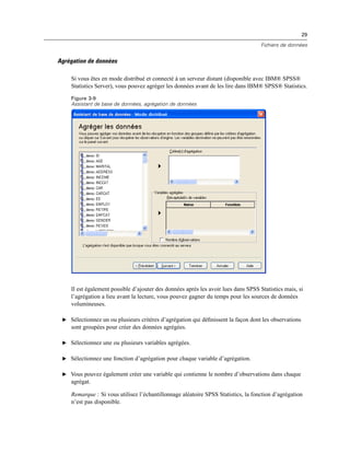 29
Fichiers de données
Agrégation de données
Si vous êtes en mode distribué et connecté à un serveur distant (disponible avec IBM® SPSS®
Statistics Server), vous pouvez agréger les données avant de les lire dans IBM® SPSS® Statistics.
Figure 3-9
Assistant de base de données, agrégation de données
Il est également possible d’ajouter des données après les avoir lues dans SPSS Statistics mais, si
l’agrégation a lieu avant la lecture, vous pouvez gagner du temps pour les sources de données
volumineuses.
E Sélectionnez un ou plusieurs critères d’agrégation qui déﬁnissent la façon dont les observations
sont groupées pour créer des données agrégées.
E Sélectionnez une ou plusieurs variables agrégées.
E Sélectionnez une fonction d’agrégation pour chaque variable d’agrégation.
E Vous pouvez également créer une variable qui contienne le nombre d’observations dans chaque
agrégat.
Remarque : Si vous utilisez l’échantillonnage aléatoire SPSS Statistics, la fonction d’agrégation
n’est pas disponible.
 