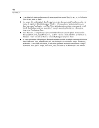 452
Chapitre 22
 Le script s’exécutant au changement de serveur doit être nommé StartServer_.py en Python ou
StartServer_.wwd en Basic.
 Les scripts doivent être placés dans le répertoire scripts du répertoire d’installation, situé à la
racine du répertoire d’installation pour Windows et Linux, et sous le répertoire Sommaire
dans le groupe d’application pour Mac. Notez qu’indépendamment de votre mode de travail
(mode distribué ou non), tous les scripts (y compris les scripts StartServer_) doivent se
trouver sur l’ordinateur client.
 Sous Windows, si le répertoire scripts contient à la fois une version Python et une version
Basic de StartClient_ ou de StartServer_, les deux versions seront exécutées. L’exécution se
fera dans l’ordre suivant : d’abord la version Python puis la version Basic.
 Si votre système est conﬁguré pour démarrer en mode distribué, à chaque démarrage de session
les scripts StartClient_ sont exécutés puis sont suivis par l’exécution des scripts StartServer_.
Remarque : Les scripts StartServer_ s’exécutent également à chaque fois que vous changez
de serveur, alors que les scripts StartClient_ ne s’exécutent qu’au démarrage d’une session.
 