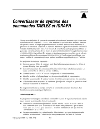 Annexe
A
Convertisseur de syntaxe des
commandes TABLES et IGRAPH
Si vous avez des ﬁchiers de syntaxe de commande qui contiennent la syntaxe TABLES que vous
souhaitez convertir en syntaxe CTABLES et/ou la syntaxe IGRAPH que vous souhaitez convertir
en syntaxe GGRAPH, un simple programme utilitaire est fourni pour vous aider à démarrer le
processus de conversion. Cependant, il existe des différences signiﬁcatives entre les fonctions de
TABLES et CTABLES et entre IGRAPH et GGRAPH. Il est probable que le programme utilitaire ne
puisse pas convertir certaines de vos tâches de syntaxe TABLES et IGRAPH ou génère une syntaxe
CTABLES et GGRAPH produisant des tableaux et des diagrammes ne ressemblant pas de près aux
originaux produits par les commandes TABLES et IGRAPH. Pour la plupart des tableaux, vous
pouvez modiﬁer la syntaxe convertie pour produire un tableau ressemblant de près à l’original.
Le programme utilitaire est conçu pour :
 Créer un nouveau ﬁchier de syntaxe à partir d’un ﬁchier de syntaxe existant. Le ﬁchier de
syntaxe d’origine n’est pas modiﬁé.
 Convertir uniquement des commandes TABLES et IGRAPH dans le ﬁchier de syntaxe. Les
autres commandes du ﬁchier ne sont pas modiﬁées.
 Garder la syntaxe TABLES et IGRAPH d’origine dans la forme commentée.
 Identiﬁer le début et la ﬁn de chaque bloc de conversion à l’aide de commentaires.
 Identiﬁer les commandes de syntaxe TABLES et IGRAPH qui ne peuvent pas être converties.
 Convertir les ﬁchiers de syntaxe de commande qui respectent les règles de syntaxe du mode
interactif ou du mode de production.
Ce programme utilitaire ne peut pas convertir de commandes contenant des erreurs. Les
limitations suivantes s’appliquent également.
Limitations de TABLES
Le programme utilitaire peut convertir des commandes TABLES de façon incorrecte dans certains
cas, y compris les commandes TABLES contenant :
 Des noms de variables entre parenthèses avec les initiales « sta » ou « lab » dans la
sous-commande TABLES si la variable est elle-même entre parenthèses—par exemple,
var1 par (statvar) par (labvar). Ils seront interprétés en tant que mots-clé
(STATISTICS) et (LABELS).
 Les sous-commandes SORT qui utilisent les abbréviations A ou D pour indiquer un ordre
croissant ou décroissant. Celles-ci seront interprétées comme des noms de variables.
© Copyright SPSS Inc. 1989, 2010 453
 