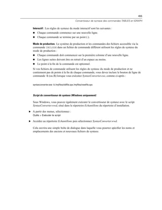 455
Convertisseur de syntaxe des commandes TABLES et IGRAPH
Interactif : Les règles de syntaxe du mode interactif sont les suivantes :
 Chaque commande commence sur une nouvelle ligne.
 Chaque commande se termine par un point (.).
Mode de production. Le système de production et les commandes des ﬁchiers accessible via la
commande INCLUDE dans un ﬁchier de commande différent utilisent les règles de syntaxe du
mode de production :
 Chaque commande doit commencer sur la première colonne d’une nouvelle ligne.
 Les lignes suites doivent être en retrait d’un espace au moins.
 Le point à la ﬁn de la commande est optionnel.
Si vos ﬁchiers de commande utilisent les règles de syntaxe du mode de production et ne
contiennent pas de points à la ﬁn de chaque commande, vous devez inclure le bouton de ligne de
commande -b (ou /b) lorsque vous exécutez SyntaxConverter.exe, comme ci-après :
syntaxconverter.exe -b /myfiles/oldfile.sps /myfiles/newfile.sps
Script du convertisseur de syntaxe (Windows uniquement)
Sous Windows, vous pouvez également exécuter le convertisseur de syntaxe avec le script
SyntaxConverter.wwd, situé dans le répertoire Echantillons du répertoire d’installation.
E A partir des menus, sélectionnez :
Outils > Exécuter le script
E Accédez au répertoire Echantillons puis sélectionnez SyntaxConverter.wwd.
Cela ouvrira une simple boîte de dialogue dans laquelle vous pourrez spéciﬁer les noms et
emplacements des anciens et nouveaux ﬁchiers de syntaxe.
 