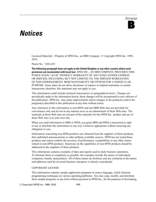 Annexe
B
Notices
Licensed Materials – Property of SPSS Inc., an IBM Company. © Copyright SPSS Inc. 1989,
2010.
Patent No. 7,023,453
The following paragraph does not apply to the United Kingdom or any other country where such
provisions are inconsistent with local law: SPSS INC., AN IBM COMPANY, PROVIDES THIS
PUBLICATION “AS IS” WITHOUT WARRANTY OF ANY KIND, EITHER EXPRESS
OR IMPLIED, INCLUDING, BUT NOT LIMITED TO, THE IMPLIED WARRANTIES
OF NON-INFRINGEMENT, MERCHANTABILITY OR FITNESS FOR A PARTICULAR
PURPOSE. Some states do not allow disclaimer of express or implied warranties in certain
transactions, therefore, this statement may not apply to you.
This information could include technical inaccuracies or typographical errors. Changes are
periodically made to the information herein; these changes will be incorporated in new editions of
the publication. SPSS Inc. may make improvements and/or changes in the product(s) and/or the
program(s) described in this publication at any time without notice.
Any references in this information to non-SPSS and non-IBM Web sites are provided for
convenience only and do not in any manner serve as an endorsement of those Web sites. The
materials at those Web sites are not part of the materials for this SPSS Inc. product and use of
those Web sites is at your own risk.
When you send information to IBM or SPSS, you grant IBM and SPSS a nonexclusive right
to use or distribute the information in any way it believes appropriate without incurring any
obligation to you.
Information concerning non-SPSS products was obtained from the suppliers of those products,
their published announcements or other publicly available sources. SPSS has not tested those
products and cannot conﬁrm the accuracy of performance, compatibility or any other claims
related to non-SPSS products. Questions on the capabilities of non-SPSS products should be
addressed to the suppliers of those products.
This information contains examples of data and reports used in daily business operations.
To illustrate them as completely as possible, the examples include the names of individuals,
companies, brands, and products. All of these names are ﬁctitious and any similarity to the names
and addresses used by an actual business enterprise is entirely coincidental.
COPYRIGHT LICENSE:
This information contains sample application programs in source language, which illustrate
programming techniques on various operating platforms. You may copy, modify, and distribute
these sample programs in any form without payment to SPSS Inc., for the purposes of developing,
© Copyright SPSS Inc. 1989, 2010 456
 