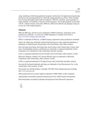 457
Notices
using, marketing or distributing application programs conforming to the application programming
interface for the operating platform for which the sample programs are written. These examples
have not been thoroughly tested under all conditions. SPSS Inc., therefore, cannot guarantee or
imply reliability, serviceability, or function of these programs. The sample programs are provided
“AS IS”, without warranty of any kind. SPSS Inc. shall not be liable for any damages arising out
of your use of the sample programs.
Trademarks
IBM, the IBM logo, and ibm.com are trademarks of IBM Corporation, registered in many
jurisdictions worldwide. A current list of IBM trademarks is available on the Web at
http://www.ibm.com/legal/copytrade.shmtl.
SPSS is a trademark of SPSS Inc., an IBM Company, registered in many jurisdictions worldwide.
Adobe, the Adobe logo, PostScript, and the PostScript logo are either registered trademarks or
trademarks of Adobe Systems Incorporated in the United States, and/or other countries.
Intel, Intel logo, Intel Inside, Intel Inside logo, Intel Centrino, Intel Centrino logo, Celeron, Intel
Xeon, Intel SpeedStep, Itanium, and Pentium are trademarks or registered trademarks of Intel
Corporation or its subsidiaries in the United States and other countries.
Linux is a registered trademark of Linus Torvalds in the United States, other countries, or both.
Microsoft, Windows, Windows NT, and the Windows logo are trademarks of Microsoft
Corporation in the United States, other countries, or both.
UNIX is a registered trademark of The Open Group in the United States and other countries.
Java and all Java-based trademarks and logos are trademarks of Sun Microsystems, Inc. in the
United States, other countries, or both.
This product uses WinWrap Basic, Copyright 1993-2007, Polar Engineering and Consulting,
http://www.winwrap.com.
Other product and service names might be trademarks of IBM, SPSS, or other companies.
Adobe product screenshot(s) reprinted with permission from Adobe Systems Incorporated.
Microsoft product screenshot(s) reprinted with permission from Microsoft Corporation.
 
