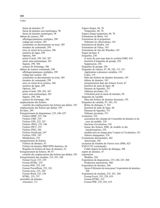 460
Index
Saisie de données, 97
Saisie de données non numériques, 98
Saisie de données numériques, 98
éditeur de syntaxe, 298
afﬁchages/panneaux multiples, 299
codage par couleur, 302
commenter ou décommenter un texte, 305
étendues de commande, 299
mise en retrait de la syntaxe, 306
numéros de ligne, 299
Options, 364
points d’arrêt, 299, 303, 307
saisie semi-automatique, 301
Signets, 299, 304
syntaxe de formatage, 306
éditeur de syntaxe commande, 298
afﬁchages/panneaux multiples, 299
codage par couleur, 302
commenter ou décommenter un texte, 305
étendues de commande, 299
mise en retrait de la syntaxe, 306
numéros de ligne, 299
Options, 364
points d’arrêt, 299, 303, 307
saisie semi-automatique, 301
Signets, 299, 304
syntaxe de formatage, 306
emplacements des ﬁchiers
contrôle des emplacements des ﬁchiers par défaut, 359
emplacements des ﬁchiers par défaut, 359
En-têtes, 249
Enregistrement de diagrammes, 235, 246–247
Fichiers BMP, 235, 246
Fichiers EMF, 235
Fichiers EPS, 235, 247
Fichiers JPEG, 235, 246
Fichiers PICT, 235
Fichiers PNG, 246
Fichiers PostScript, 247
Fichiers TIFF, 247
Métaﬁchiers, 235
enregistrement de ﬁchiers
Fichiers de données, 47
Fichiers de données IBM SPSS Statistics, 46
Requêtes de ﬁchiers de base de données, 32
Enregistrement de ﬁchiers, 46–47
contrôle des emplacements des ﬁchiers par défaut, 359
Enregistrement des résultats, 235, 241, 244
Format Excel, 235, 239
Format HTML, 235
Format PDF, 235, 243
Format PowerPoint, 235, 241
Format texte, 235, 244
Format Word, 235, 238
HTML, 235, 237
ensembles de données
renommer, 111
Espace disque, 68, 70
Temporaire, 68, 70
Espace disque temporaire, 68, 70
Estimations de Blom, 165
Estimations de la proportion
Ordonner les observations, 165
Estimations de Rankit, 165
Estimations de Tukey, 165
Estimations de Van der Waerden, 165
Etapes de base, 8
Etiquettes, 256
et noms de sous-type dans le système OMS, 418
Insertion d’étiquettes de groupe, 256
Suppression, 256
Etiquettes de groupe, 256
Etiquettes de valeurs, 87, 98, 105, 113, 351
Application à plusieurs variables, 119
Copie, 119
Dans des ﬁchiers de données fusionnés, 195
éditeur de données, 105
enregistrement dans des ﬁchiers Excel, 47
Insertion de sauts de ligne, 88
Panneau de légendes, 351
Tableaux pivotants, 351
Utilisation pour la saisie de données, 98
étiquettes de variable
Dans des ﬁchiers de données fusionnés, 195
Etiquettes de variable, 87, 343, 351
Boîtes de dialogue, 5, 343
Insertion de sauts de ligne, 88
Panneau de légendes, 351
Tableaux pivotants, 351
évaluation, 322
association des champs de l’ensemble de données et de
ceux du modèle, 324
fonctions d’évaluation, 326
fusion des ﬁchiers XML de modèle et des
transformations, 329
modèles pris en charge pour l’export et l’évaluation, 321
Valeurs manquantes, 324
Evénements déclenchants, 442
Autoscripts, 442
exclusion de résultats du Viewer avec OMS, 425
EXECUTE (commande)
Collée depuis les boîtes de dialogue, 308
export de données, 47
exportation
Modèles, 282
Exportation de diagrammes, 235, 246–247, 404
Production automatisée, 404
Exportation de données, 368
Ajout d’éléments de menu pour l’exportation de données,
368
Exportation de résultats, 235, 241, 244
Format Excel, 235, 239, 419
Format HTML, 235
Format PDF, 235, 243, 419
 