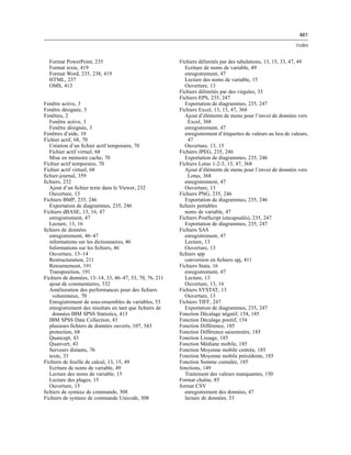 461
Index
Format PowerPoint, 235
Format texte, 419
Format Word, 235, 238, 419
HTML, 237
OMS, 413
Fenêtre active, 3
Fenêtre désignée, 3
Fenêtres, 2
Fenêtre active, 3
Fenêtre désignée, 3
Fenêtres d’aide, 10
Fichier actif, 68, 70
Création d’un ﬁchier actif temporaire, 70
Fichier actif virtuel, 68
Mise en mémoire cache, 70
Fichier actif temporaire, 70
Fichier actif virtuel, 68
ﬁchier-journal, 359
ﬁchiers, 232
Ajout d’un ﬁchier texte dans le Viewer, 232
Ouverture, 13
Fichiers BMP, 235, 246
Exportation de diagrammes, 235, 246
Fichiers dBASE, 13, 16, 47
enregistrement, 47
Lecture, 13, 16
ﬁchiers de données
enregistrement, 46–47
informations sur les dictionnaires, 46
Informations sur les ﬁchiers, 46
Ouverture, 13–14
Restructuration, 211
Retournement, 191
Transposition, 191
Fichiers de données, 13–14, 33, 46–47, 53, 70, 76, 211
ajout de commentaires, 332
Amélioration des performances pour des ﬁchiers
volumineux, 70
Enregistrement de sous-ensembles de variables, 53
enregistrement des résultats en tant que ﬁchiers de
données IBM SPSS Statistics, 413
IBM SPSS Data Collection, 43
plusieurs ﬁchiers de données ouverts, 107, 343
protection, 68
Quancept, 43
Quanvert, 43
Serveurs distants, 76
texte, 33
Fichiers de feuille de calcul, 13, 15, 49
Ecriture de noms de variable, 49
Lecture des noms de variable, 15
Lecture des plages, 15
Ouverture, 15
ﬁchiers de syntaxe de commande, 308
Fichiers de syntaxe de commande Unicode, 308
Fichiers délimités par des tabulations, 13, 15, 33, 47, 49
Ecriture de noms de variable, 49
enregistrement, 47
Lecture des noms de variable, 15
Ouverture, 13
Fichiers délimités par des virgules, 33
Fichiers EPS, 235, 247
Exportation de diagrammes, 235, 247
Fichiers Excel, 13, 15, 47, 368
Ajout d’éléments de menu pour l’envoi de données vers
Excel, 368
enregistrement, 47
enregistrement d’étiquettes de valeurs au lieu de valeurs,
47
Ouverture, 13, 15
Fichiers JPEG, 235, 246
Exportation de diagrammes, 235, 246
Fichiers Lotus 1-2-3, 13, 47, 368
Ajout d’éléments de menu pour l’envoi de données vers
Lotus, 368
enregistrement, 47
Ouverture, 13
Fichiers PNG, 235, 246
Exportation de diagrammes, 235, 246
ﬁchiers portables
noms de variable, 47
Fichiers PostScript (encapsulés), 235, 247
Exportation de diagrammes, 235, 247
Fichiers SAS
enregistrement, 47
Lecture, 13
Ouverture, 13
ﬁchiers spp
conversion en ﬁchiers spj, 411
Fichiers Stata, 16
enregistrement, 47
Lecture, 13
Ouverture, 13, 16
Fichiers SYSTAT, 13
Ouverture, 13
Fichiers TIFF, 247
Exportation de diagrammes, 235, 247
Fonction Décalage négatif, 154, 185
Fonction Décalage positif, 154
Fonction Différence, 185
Fonction Différence saisonnière, 185
Fonction Lissage, 185
Fonction Médiane mobile, 185
Fonction Moyenne mobile centrée, 185
Fonction Moyenne mobile précédente, 185
Fonction Somme cumulée, 185
fonctions, 149
Traitement des valeurs manquantes, 150
Format chaîne, 85
format CSV
enregistrement des données, 47
lecture de données, 33
 