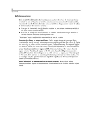30
Chapitre 3
Définition de variables
Noms de variables et étiquettes : La totalité du nom de champ de la base de données (colonne)
est utilisée en tant qu’étiquette de variable. A moins que vous ne modiﬁez le nom de variable,
l’Assistant de base de données affecte des noms de variables à chaque colonne à partir de la base
de données de l’une des manières suivantes :
 Si le nom du champ de la base de données constitue un nom unique et valide de variable, il
est utilisé comme nom de variable.
 Si le nom du champ de la base de données ne constitue pas un champ unique et valide de
variable, un nom unique est automatiquement créé.
Cliquez sur n’importe quelle cellule pour modiﬁer le nom de variable.
Conversion des chaînes en valeurs numériques. Cochez la case Recoder en numérique d’une
variable chaîne pour la convertir automatiquement en variable numérique. Les valeurs de chaîne
sont converties en valeurs entières consécutives dans l’ordre alphabétique des valeurs d’origine.
Les valeurs d’origine sont conservées comme étiquettes de valeurs pour les nouvelles variables.
Largeur des champs de chaînes à largeur variable. Détermine la largeur des valeurs chaîne à
largeur variable. Par défaut, la largeur est de 255 octets. Seuls les 255 premiers octets (en
général, 255 caractères dans les langues sur un octet) sont lus. La largeur peut s’élever jusqu’à
32 767 octets. Bien que vous ne souhaitiez probablement pas tronquer les valeurs chaîne, vous
ne voulez pas non plus spéciﬁer une valeur importante superﬂue, car des valeurs trop élevées
rendent le traitement inefﬁcace.
Réduire les largeurs de chaîne en fonction des valeurs observées. Cette option déﬁnit
automatiquement la largeur de chaque variable chaîne en fonction de la valeur observée la plus
longue.
 