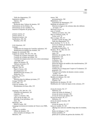 463
Index
Taille des diagrammes, 251
Imputation multiple
Options, 366
imputations
Recherche dans l’éditeur de données, 102
Informations sur les ﬁchiers, 46
Informations sur les variables, 331
Insertion d’étiquettes de groupe, 256
jointure externe, 23
jointure interne, 23
Journal de session, 359
Justiﬁcation, 230, 346
Résultats, 230, 346
LAG (fonction), 185
Langage
modiﬁcation du langage de l’interface utilisateur, 343
Modiﬁcation du langage des résultats, 343
langage de commande, 294
Largeur de colonne, 90, 263, 276, 356
Contrôle de la largeur maximale, 263
Contrôle de la largeur par défaut, 356
Contrôle de la largeur pour texte avec retour automatique
à la ligne, 263
éditeur de données, 90
Tableaux pivotants, 276
legal notices, 456
Légende, 230–231
Dans le Viewer, 230
Développement, 231
Modiﬁcation des niveaux, 231
Réduction, 231
Légendes, 274–275
Lignes, 277
Sélection dans les tableaux pivotants, 277
Lissage T4253H, 185
Listes cible, 335
Listes de variables, 335
Réordonnance de listes cible, 335
masquage, 229, 260–261, 275
Etiquettes de dimension, 261
Légendes, 275
Lignes et colonnes, 260
notes de bas de page, 275
Résultats d’une procédure, 229
titres, 261
Masquage, 369
Barres d’outils, 369
masquage (exclusion) de résultats du Viewer avec OMS,
425
masquer les variables
Editeur de données, 334
listes de boîtes de dialogue, 334
Mémoire, 343
menus, 368
personnalisation, 368
Métaﬁchiers, 235
Exportation de diagrammes, 235
Méthodes de sélection, 277
Sélection de lignes et de colonnes dans des tableaux
pivotants, 277
Microsoft Access, 18
mise à l’échelle
Tableaux pivotants, 263, 270
Mise en mémoire cache, 70
Fichier actif, 70
Mise en page, 249, 251
En-têtes et pieds de page, 249
Taille des diagrammes, 251
Mode distribué, 72–73, 76, 78
Accès aux ﬁchiers de données, 76
chemins relatifs, 78
Procédures disponibles, 78
Modèles, 90–91, 280, 318, 353
activation, 280
copie, 281
Déﬁnition de variable, 90–91
diagrammes, 318
Diagrammes, 353
évaluation, 322
exportation, 282
fusion des ﬁchiers de modèle et des transformations, 329
Impression, 282
interaction, 280
modèles pris en charge pour l’export et l’évaluation, 321
propriétés, 281
Utilisation d’un ﬁchier de données externe comme
modèle, 124
Viewer de modèle, 280
Modèles de tableaux, 261–262
application, 261
Création, 262
Modiﬁcation de données, 99–100
Modiﬁcation de l’ordre des lignes et des colonnes, 255
niveau de mesure, 84, 117
Déﬁnition, 84
icônes des boîtes de dialogue, 7
niveau de mesure inconnu, 120
niveau de mesure par défaut, 347
Niveau de mesure, 84, 117
Déﬁnition, 84
niveau de mesure inconnu, 120
Nominal, 84
niveau de mesure, 84, 117
noms de variable, 83, 343
afﬁchage des noms de variables longs dans les résultats,
83
Boîtes de dialogue, 5, 343
ﬁchiers portables, 47
généré par le système de gestion des résultats, 432
 