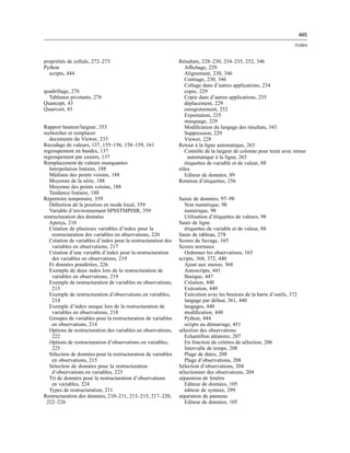465
Index
propriétés de cellule, 272–273
Python
scripts, 444
quadrillage, 276
Tableaux pivotants, 276
Quancept, 43
Quanvert, 43
Rapport hauteur/largeur, 353
rechercher et remplacer
documents du Viewer, 233
Recodage de valeurs, 137, 155–156, 158–159, 161
regroupement en bandes, 137
regroupement par casiers, 137
Remplacement de valeurs manquantes
Interpolation linéaire, 188
Médiane des points voisins, 188
Moyenne de la série, 188
Moyenne des points voisins, 188
Tendance linéaire, 188
Répertoire temporaire, 359
Déﬁnition de la position en mode local, 359
Variable d’environnement SPSSTMPDIR, 359
restructuration des données
Aperçu, 210
Création de plusieurs variables d’index pour la
restructuration des variables en observations, 220
Création de variables d’index pour la restructuration des
variables en observations, 217
Création d’une variable d’index pour la restructuration
des variables en observations, 219
Et données pondérées, 226
Exemple de deux index lors de la restructuration de
variables en observations, 219
Exemple de restructuration de variables en observations,
213
Exemple de restructuration d’observations en variables,
214
Exemple d’index unique lors de la restructuration de
variables en observations, 218
Groupes de variables pour la restructuration de variables
en observations, 214
Options de restructuration des variables en observations,
222
Options de restructuration d’observations en variables,
225
Sélection de données pour la restructuration de variables
en observations, 215
Sélection de données pour la restructuration
d’observations en variables, 223
Tri de données pour la restructuration d’observations
en variables, 224
Types de restructuration, 211
Restructuration des données, 210–211, 213–215, 217–220,
222–226
Résultats, 228–230, 234–235, 252, 346
Afﬁchage, 229
Alignement, 230, 346
Centrage, 230, 346
Collage dans d’autres applications, 234
copie, 229
Copie dans d’autres applications, 235
déplacement, 229
enregistrement, 252
Exportation, 235
masquage, 229
Modiﬁcation du langage des résultats, 343
Suppression, 229
Viewer, 228
Retour à la ligne automatique, 263
Contrôle de la largeur de colonne pour texte avec retour
automatique à la ligne, 263
étiquettes de variable et de valeur, 88
rôles
Editeur de données, 89
Rotation d’étiquettes, 256
Saisie de données, 97–98
Non numérique, 98
numérique, 98
Utilisation d’étiquettes de valeurs, 98
Sauts de ligne
étiquettes de variable et de valeur, 88
Sauts de tableau, 278
Scores de Savage, 165
Scores normaux
Ordonner les observations, 165
scripts, 368, 372, 440
Ajout aux menus, 368
Autoscripts, 441
Basique, 447
Création, 440
Exécution, 440
Exécution avec les boutons de la barre d’outils, 372
langage par défaut, 361, 440
langages, 440
modiﬁcation, 440
Python, 444
scripts au démarrage, 451
sélection des observations
Echantillon aléatoire, 207
En fonction de critères de sélection, 206
Intervalle de temps, 208
Plage de dates, 208
Plage d’observations, 208
Sélection d’observations, 204
sélectionner des observations, 204
séparation de fenêtre
Editeur de données, 105
éditeur de syntaxe, 299
séparation de panneau
Editeur de données, 105
 