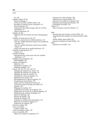 468
Index
Tri, 190
Variables chaîne, 89, 98
Boîtes de dialogue, 4
Calcul de nouvelles variables chaîne, 149
Recodage en nombres entiers consécutifs, 161
Saisie de données, 98
segmentation des chaînes longues dans les versions
précédentes, 47
Valeurs manquantes, 89
Variables de date
Déﬁnition pour des données de séries chronologiques,
183
variables de format date, 85–86, 347
ajouter ou soustraire des variables date/heure, 167
créer une variable date/heure à partir d’un ensemble de
variables, 167
créer une variable date/heure à partir d’une variable
chaîne, 167
extraire une partie de la variable date/heure, 167
Variables de regroupement, 211
Création, 211
Variables d’échelle
regroupement par casiers pour créer des variables
qualitatives, 137
Variables d’environnement, 359
SPSSTMPDIR, 359
vecteurs multiréponses
Déﬁnition, 122
Dichotomies multiples, 122
Modalités multiples, 122
Viewer, 228–232, 251–252, 346, 351
Afﬁchage des étiquettes de valeurs, 351
Afﬁchage des étiquettes de variable, 351
Afﬁchage des noms de variable, 351
Afﬁchage des valeurs de données, 351
Déplacement du résultat, 229
Développement de la ligne de légende, 231
Enregistrement du document, 252
Espace entre les éléments de résultat, 251
exclusion de types de résultat avec OMS, 425
Légende, 230
Masquage de résultats, 229
modiﬁcation de la police de la légende, 232
Modiﬁcation des niveaux de la ligne de légende, 231
Modiﬁcation des tailles de la légende, 231
Options d’afﬁchage, 346
Panneau de légende, 228
Panneau de résultats, 228
rechercher et remplacer des informations, 233
Réduction de la ligne de légende, 231
Suppression de résultats, 229
Viewer de modèle, 280
viewer de modèles
modèles scindés, 292
viewer de modèles scindés, 292
viewer d’ensemble, 284
détails d’un modèle de composant, 291
fréquence des valeurs prédites, 288
importance des valeurs prédites, 287
précision d’un modèle de composant, 289
préparation automatique des données, 292
récapitulatif du modèle, 286
Vitesse, 70
Mise en mémoire cache des données, 70
XML
acheminement des résultats au format XML, 419
enregistrement des résultats sous forme de ﬁchiers XML,
413
résultat OXML depuis OMS, 438
structure de tableau au format OXML, 433
XSLT
utilisation avec OXML, 438
 
