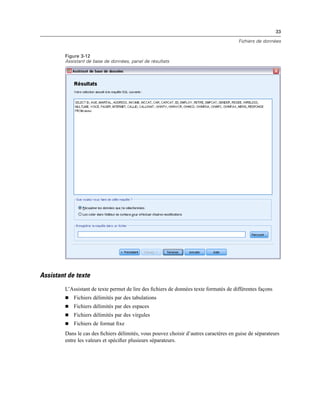 33
Fichiers de données
Figure 3-12
Assistant de base de données, panel de résultats
Assistant de texte
L’Assistant de texte permet de lire des ﬁchiers de données texte formatés de différentes façons
 Fichiers délimités par des tabulations
 Fichiers délimités par des espaces
 Fichiers délimités par des virgules
 Fichiers de format ﬁxe
Dans le cas des ﬁchiers délimités, vous pouvez choisir d’autres caractères en guise de séparateurs
entre les valeurs et spéciﬁer plusieurs séparateurs.
 