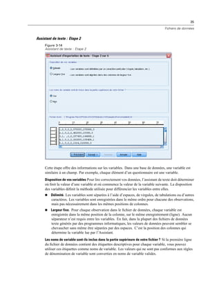 35
Fichiers de données
Assistant de texte : Etape 2
Figure 3-14
Assistant de texte : Etape 2
Cette étape offre des informations sur les variables. Dans une base de données, une variable est
similaire à un champ. Par exemple, chaque élément d’un questionnaire est une variable.
Disposition de vos variables Pour lire correctement vos données, l’assistant de texte doit déterminer
où ﬁnit la valeur d’une variable et où commence la valeur de la variable suivante. La disposition
des variables déﬁnit la méthode utilisée pour différencier les variables entre elles.
 Délimité. Les variables sont séparées à l’aide d’espaces, de virgules, de tabulations ou d’autres
caractères. Les variables sont enregistrées dans le même ordre pour chacune des observations,
mais pas nécessairement dans les mêmes positions de colonnes.
 Largeur fixe. Pour chaque observation dans le ﬁchier de données, chaque variable est
enregistrée dans la même position de la colonne, sur le même enregistrement (ligne). Aucun
séparateur n’est requis entre les variables. En fait, dans la plupart des ﬁchiers de données
texte générés par des programmes informatiques, les valeurs de données peuvent sembler se
chevaucher sans même être séparées par des espaces. C’est la position des colonnes qui
détermine la variable lue par l’Assistant.
Les noms de variable sont-ils inclus dans la partie supérieure de votre fichier ? Si la première ligne
du ﬁchier de données contient des étiquettes descriptives pour chaque variable, vous pouvez
utiliser ces étiquettes comme noms de variable. Les valeurs qui ne sont pas conformes aux règles
de dénomination de variable sont converties en noms de variable valides.
 