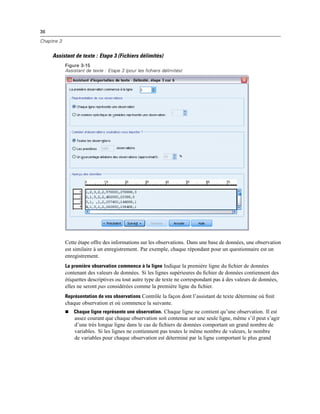36
Chapitre 3
Assistant de texte : Etape 3 (Fichiers délimités)
Figure 3-15
Assistant de texte : Etape 3 (pour les fichiers délimités)
Cette étape offre des informations sur les observations. Dans une base de données, une observation
est similaire à un enregistrement. Par exemple, chaque répondant pour un questionnaire est un
enregistrement.
La première observation commence à la ligne Indique la première ligne du ﬁchier de données
contenant des valeurs de données. Si les lignes supérieures du ﬁchier de données contiennent des
étiquettes descriptives ou tout autre type de texte ne correspondant pas à des valeurs de données,
elles ne seront pas considérées comme la première ligne du ﬁchier.
Représentation de vos observations Contrôle la façon dont l’assistant de texte détermine où ﬁnit
chaque observation et où commence la suivante.
 Chaque ligne représente une observation. Chaque ligne ne contient qu’une observation. Il est
assez courant que chaque observation soit contenue sur une seule ligne, même s’il peut s’agir
d’une très longue ligne dans le cas de ﬁchiers de données comportant un grand nombre de
variables. Si les lignes ne contiennent pas toutes le même nombre de valeurs, le nombre
de variables pour chaque observation est déterminé par la ligne comportant le plus grand
 