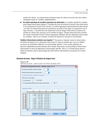 37
Fichiers de données
nombre de valeurs. Les observations contenant moins de valeurs recevront alors des valeurs
manquantes pour les variables supplémentaires.
 Un nombre spécifique de variables représente une observation. Le nombre spéciﬁé de variables
pour chaque observation indique à l’Assistant de texte où terminer la lecture d’une observation
et où commencer la lecture de la suivante. La même ligne peut contenir plusieurs observations
; en outre, les observations peuvent commencer au milieu d’une ligne et se poursuivre sur la
ligne suivante. L’Assistant de texte détermine la ﬁn de chaque observation en fonction du
nombre de valeurs lues, quel que soit le nombre de lignes. Chaque observation doit contenir
des valeurs de données (ou des valeurs manquantes indiquées par des séparateurs) pour toutes
les variables ; dans le cas contraire, le ﬁchier de données ne sera pas lu correctement.
Combien d’observations souhaitez-vous importer ? Vous pouvez importer toutes les observations
du ﬁchier de données, les n premières observations (n étant un nombre que vous avez déﬁni)
ou encore un échantillon aléatoire d’un pourcentage spéciﬁé. Cette routine générant une
décision indépendante pseudo-aléatoire pour chaque observation, le pourcentage d’observations
sélectionnées ne peut qu’approcher le pourcentage spéciﬁé. Plus il y a d’observations dans le
ﬁchier de données, plus le pourcentage des observations sélectionnées sera proche de la valeur
indiquée.
Assistant de texte : Etape 3 (Fichiers de largeur fixe)
Figure 3-16
Assistant de texte : Etape 3 (pour les fichiers de largeur fixe)
 