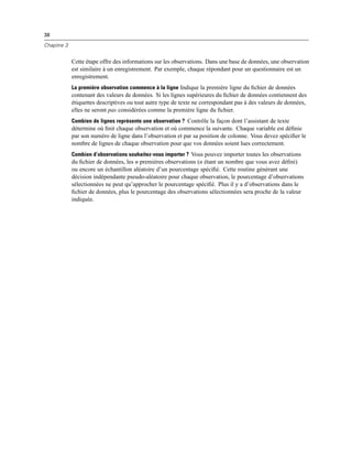 38
Chapitre 3
Cette étape offre des informations sur les observations. Dans une base de données, une observation
est similaire à un enregistrement. Par exemple, chaque répondant pour un questionnaire est un
enregistrement.
La première observation commence à la ligne Indique la première ligne du ﬁchier de données
contenant des valeurs de données. Si les lignes supérieures du ﬁchier de données contiennent des
étiquettes descriptives ou tout autre type de texte ne correspondant pas à des valeurs de données,
elles ne seront pas considérées comme la première ligne du ﬁchier.
Combien de lignes représente une observation ? Contrôle la façon dont l’assistant de texte
détermine où ﬁnit chaque observation et où commence la suivante. Chaque variable est déﬁnie
par son numéro de ligne dans l’observation et par sa position de colonne. Vous devez spéciﬁer le
nombre de lignes de chaque observation pour que vos données soient lues correctement.
Combien d’observations souhaitez-vous importer ? Vous pouvez importer toutes les observations
du ﬁchier de données, les n premières observations (n étant un nombre que vous avez déﬁni)
ou encore un échantillon aléatoire d’un pourcentage spéciﬁé. Cette routine générant une
décision indépendante pseudo-aléatoire pour chaque observation, le pourcentage d’observations
sélectionnées ne peut qu’approcher le pourcentage spéciﬁé. Plus il y a d’observations dans le
ﬁchier de données, plus le pourcentage des observations sélectionnées sera proche de la valeur
indiquée.
 