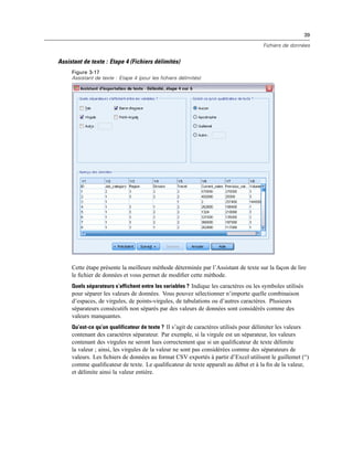 39
Fichiers de données
Assistant de texte : Etape 4 (Fichiers délimités)
Figure 3-17
Assistant de texte : Etape 4 (pour les fichiers délimités)
Cette étape présente la meilleure méthode déterminée par l’Assistant de texte sur la façon de lire
le ﬁchier de données et vous permet de modiﬁer cette méthode.
Quels séparateurs s’affichent entre les variables ? Indique les caractères ou les symboles utilisés
pour séparer les valeurs de données. Vous pouvez sélectionner n’importe quelle combinaison
d’espaces, de virgules, de points-virgules, de tabulations ou d’autres caractères. Plusieurs
séparateurs consécutifs non séparés par des valeurs de données sont considérés comme des
valeurs manquantes.
Qu’est-ce qu’un qualificateur de texte ? Il s’agit de caractères utilisés pour délimiter les valeurs
contenant des caractères séparateur. Par exemple, si la virgule est un séparateur, les valeurs
contenant des virgules ne seront lues correctement que si un qualiﬁcateur de texte délimite
la valeur ; ainsi, les virgules de la valeur ne sont pas considérées comme des séparateurs de
valeurs. Les ﬁchiers de données au format CSV exportés à partir d’Excel utilisent le guillemet (“)
comme qualiﬁcateur de texte. Le qualiﬁcateur de texte apparaît au début et à la ﬁn de la valeur,
et délimite ainsi la valeur entière.
 
