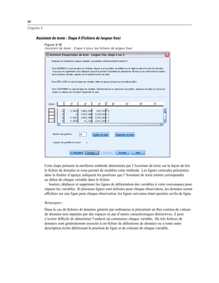 40
Chapitre 3
Assistant de texte : Etape 4 (Fichiers de largeur fixe)
Figure 3-18
Assistant de texte : Etape 4 (pour les fichiers de largeur fixe)
Cette étape présente la meilleure méthode déterminée par l’Assistant de texte sur la façon de lire
le ﬁchier de données et vous permet de modiﬁer cette méthode. Les lignes verticales présentées
dans la fenêtre d’aperçu indiquent les positions que l’Assistant de texte estime correspondre
au début de chaque variable dans le ﬁchier.
Insérez, déplacez et supprimez les lignes de délimitation des variables à votre convenance pour
séparer les variables. Si plusieurs lignes sont utilisées pour chaque observation, les données seront
afﬁchées sur une ligne pour chaque observation, les lignes suivantes étant ajoutées en ﬁn de ligne.
Remarques :
Dans le cas de ﬁchiers de données générés par ordinateur et présentant un ﬂux continu de valeurs
de données non séparées par des espaces ni par d’autres caractéristiques distinctives, il peut
s’avérer difﬁcile de déterminer l’endroit où commence chaque variable. De tels ﬁchiers de
données sont généralement associés à un ﬁchier de déﬁnitions de données ou à toute autre
description écrite déﬁnissant la position de ligne et de colonne de chaque variable.
 