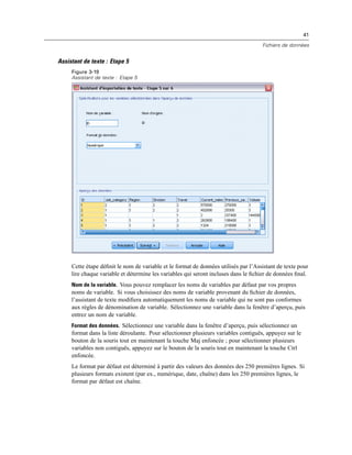 41
Fichiers de données
Assistant de texte : Etape 5
Figure 3-19
Assistant de texte : Etape 5
Cette étape déﬁnit le nom de variable et le format de données utilisés par l’Assistant de texte pour
lire chaque variable et détermine les variables qui seront incluses dans le ﬁchier de données ﬁnal.
Nom de la variable. Vous pouvez remplacer les noms de variables par défaut par vos propres
noms de variable. Si vous choisissez des noms de variable provenant du ﬁchier de données,
l’assistant de texte modiﬁera automatiquement les noms de variable qui ne sont pas conformes
aux règles de dénomination de variable. Sélectionnez une variable dans la fenêtre d’aperçu, puis
entrez un nom de variable.
Format des données. Sélectionnez une variable dans la fenêtre d’aperçu, puis sélectionnez un
format dans la liste déroulante. Pour sélectionner plusieurs variables contiguës, appuyez sur le
bouton de la souris tout en maintenant la touche Maj enfoncée ; pour sélectionner plusieurs
variables non contiguës, appuyez sur le bouton de la souris tout en maintenant la touche Ctrl
enfoncée.
Le format par défaut est déterminé à partir des valeurs des données des 250 premières lignes. Si
plusieurs formats existent (par ex., numérique, date, chaîne) dans les 250 premières lignes, le
format par défaut est chaîne.
 