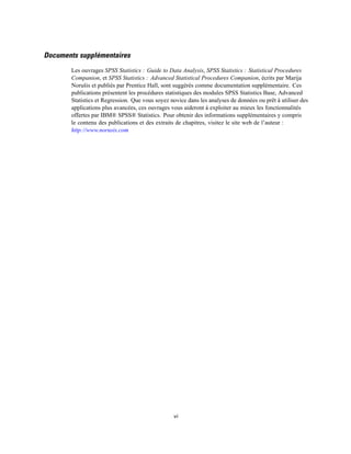 Documents supplémentaires
Les ouvrages SPSS Statistics : Guide to Data Analysis, SPSS Statistics : Statistical Procedures
Companion, et SPSS Statistics : Advanced Statistical Procedures Companion, écrits par Marija
Norušis et publiés par Prentice Hall, sont suggérés comme documentation supplémentaire. Ces
publications présentent les procédures statistiques des modules SPSS Statistics Base, Advanced
Statistics et Regression. Que vous soyez novice dans les analyses de données ou prêt à utiliser des
applications plus avancées, ces ouvrages vous aideront à exploiter au mieux les fonctionnalités
offertes par IBM® SPSS® Statistics. Pour obtenir des informations supplémentaires y compris
le contenu des publications et des extraits de chapitres, visitez le site web de l’auteur :
http://www.norusis.com
vi
 