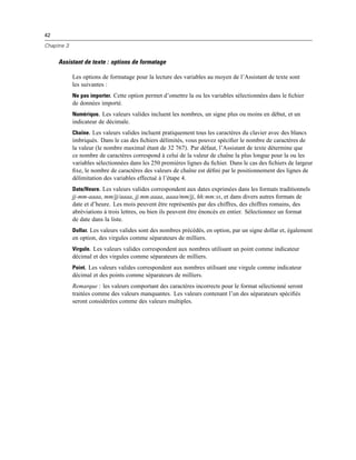 42
Chapitre 3
Assistant de texte : options de formatage
Les options de formatage pour la lecture des variables au moyen de l’Assistant de texte sont
les suivantes :
Ne pas importer. Cette option permet d’omettre la ou les variables sélectionnées dans le ﬁchier
de données importé.
Numérique. Les valeurs valides incluent les nombres, un signe plus ou moins en début, et un
indicateur de décimale.
Chaîne. Les valeurs valides incluent pratiquement tous les caractères du clavier avec des blancs
imbriqués. Dans le cas des ﬁchiers délimités, vous pouvez spéciﬁer le nombre de caractères de
la valeur (le nombre maximal étant de 32 767). Par défaut, l’Assistant de texte détermine que
ce nombre de caractères correspond à celui de la valeur de chaîne la plus longue pour la ou les
variables sélectionnées dans les 250 premières lignes du ﬁchier. Dans le cas des ﬁchiers de largeur
ﬁxe, le nombre de caractères des valeurs de chaîne est déﬁni par le positionnement des lignes de
délimitation des variables effectué à l’étape 4.
Date/Heure. Les valeurs valides correspondent aux dates exprimées dans les formats traditionnels
jj-mm-aaaa, mm/jj/aaaa, jj.mm.aaaa, aaaa/mm/jj, hh:mm:ss, et dans divers autres formats de
date et d’heure. Les mois peuvent être représentés par des chiffres, des chiffres romains, des
abréviations à trois lettres, ou bien ils peuvent être énoncés en entier. Sélectionnez un format
de date dans la liste.
Dollar. Les valeurs valides sont des nombres précédés, en option, par un signe dollar et, également
en option, des virgules comme séparateurs de milliers.
Virgule. Les valeurs valides correspondent aux nombres utilisant un point comme indicateur
décimal et des virgules comme séparateurs de milliers.
Point. Les valeurs valides correspondent aux nombres utilisant une virgule comme indicateur
décimal et des points comme séparateurs de milliers.
Remarque : les valeurs comportant des caractères incorrects pour le format sélectionné seront
traitées comme des valeurs manquantes. Les valeurs contenant l’un des séparateurs spéciﬁés
seront considérées comme des valeurs multiples.
 