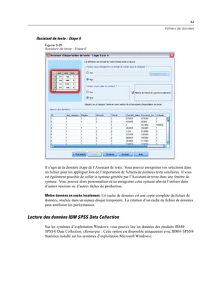 43
Fichiers de données
Assistant de texte : Etape 6
Figure 3-20
Assistant de texte : Etape 6
Il s’agit de la dernière étape de l’Assistant de texte. Vous pouvez enregistrer vos sélections dans
un ﬁchier pour les appliquer lors de l’importation de ﬁchiers de données texte similaires. Il vous
est également possible de coller la syntaxe générée par l’Assistant de texte dans une fenêtre de
syntaxe. Vous pouvez alors personnaliser et/ou enregistrer cette syntaxe aﬁn de l’utiliser dans
d’autres sessions ou d’autres tâches de production.
Mettre données en cache localement. Un cache de données est une copie complète du ﬁchier de
données, stockée dans un espace disque temporaire. La création d’un cache du ﬁchier de données
peut améliorer les performances.
Lecture des données IBM SPSS Data Collection
Sur les systèmes d’exploitation Windows, vous pouvez lire les données des produits IBM®
SPSS® Data Collection. (Remarque : Cette option est disponible uniquement avec IBM® SPSS®
Statistics installé sur les systèmes d’exploitation Microsoft Windows).
 