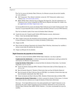 44
Chapitre 3
Pour lire les sources de données Data Collection, les éléments suivants doivent être installés
sur votre ordinateur :
 .NET framework. Pour obtenir la dernière version de .NET framework; rendez-vous à
l’adresse http://www.microsoft.com/net.
 IBM® SPSS® Data Collection Survey Reporter Developer Kit. Pour des informations sur
l’obtention d’une version compatible de SPSS Survey Reporter Developer Kit, rendez-vous
sur support.spss.com (http://support.spss.com).
Il n’est possible de lire les sources de données Data Collection qu’en mode d’analyse locale. Cette
fonction n’est pas disponible dans le mode d’analyse distribuée utilisant le serveur SPSS Statistics.
Pour lire les données à partir d’une source de données Data Collection :
E A partir du menu de n’importe quelle fenêtre SPSS Statistics ouverte, sélectionnez :
Fichier > Ouvrir les données Data Collection
E Dans l’onglet Connexions des Propriétés du lien de données, spéciﬁez le ﬁchier de métadonnées,
le type de données d’observation et le ﬁchier de données d’observation.
E Cliquez sur OK.
E Dans la boîte de dialogue Importation des données Data Collection, sélectionnez les variables à
inclure et tout critère de sélection des observations.
E Cliquez sur OK pour lire les données.
Onglet Connexions des propriétés du lien de données
Pour lire les sources de données IBM® SPSS® Data Collection, vous devez spéciﬁer :
L’emplacement des métadonnées. Le ﬁchier de document des métadonnées (.mdd) qui contient les
informations de déﬁnition du questionnaire.
Le type des données d’observation. Le format du ﬁchier de données d’observation. Les formats
disponibles sont les suivants :
 Fichier de données Quancept (DRS). Données d’observation dans un ﬁchier Quancept .drs,
.drz ou .dru.
 Base de données Quanvert. Données d’observation dans une base de données Quanvert.
 Base de données de Data Collection (Serveur MS SQL). Les données d’observation dans une
base de données relationnelle dans SQL Server.
 Fichier de données de Data Collection XML. Données d’observation dans un ﬁchier XML.
Emplacement des données d’observation. Le ﬁchier contenant les données d’observation. Le format
de ce ﬁchier doit être cohérent avec le type de données d’observation sélectionné.
Remarque : Il est impossible de savoir si les autres paramètres de l’onglet Connexions ou les
paramètres des autres onglets Propriétés du lien de données affecteront ou non la lecture des
données Data Collection dans IBM® SPSS® Statistics ; il est donc recommandé de ne pas les
modiﬁer.
 