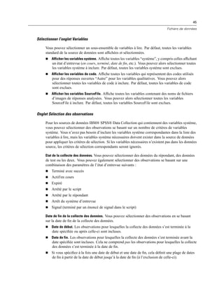 45
Fichiers de données
Sélectionner l’onglet Variables
Vous pouvez sélectionner un sous-ensemble de variables à lire. Par défaut, toutes les variables
standard de la source de données sont afﬁchées et sélectionnées.
 Afficher les variables système. Afﬁche toutes les variables “système”, y compris celles afﬁchant
un état d’entrevue (en cours, terminé, date de ﬁn, etc.). Vous pouvez alors sélectionner toutes
les variables système à inclure. Par défaut, toutes les variables système sont exclues.
 Afficher les variables de code. Afﬁche toutes les variables qui représentent des codes utilisés
pour des réponses ouvertes “Autre” pour les variables qualitatives. Vous pouvez alors
sélectionner toutes les variables de code à inclure. Par défaut, toutes les variables de code
sont exclues.
 Afficher les variables SourceFile. Afﬁche toutes les variables contenant des noms de ﬁchiers
d’images de réponses analysées. Vous pouvez alors sélectionner toutes les variables
SourceFile à inclure. Par défaut, toutes les variables SourceFile sont exclues.
Onglet Sélection des observations
Pour les sources de données IBM® SPSS® Data Collection qui contiennent des variables système,
vous pouvez sélectionner des observations se basant sur un nombre de critères de variables
système. Vous n’avez pas besoin d’inclure les variables système correspondantes dans la liste des
variables à lire, mais les variables système nécessaires doivent exister dans la source de données
pour appliquer les critères de sélection. Si les variables nécessaires n’existent pas dans les données
source, les critères de sélection correspondants seront ignorés.
Etat de la collecte des données. Vous pouvez sélectionner des données du répondant, des données
de test ou les deux. Vous pouvez également sélectionner des observations se basant sur une
combinaison des paramètres de l’état d’entrevue suivants :
 Terminé avec succès
 Actif/en cours
 Expiré
 Arrêté par le script
 Arrêté par le répondant
 Arrêt du système d’entrevue
 Signal (terminé par un énoncé de signal dans le script)
Date de fin de la collecte des données. Vous pouvez sélectionner des observations en se basant
sur la date de ﬁn de la collecte des données.
 Date de début. Les observations pour lesquelles la collecte des données s’est terminée à la
date spéciﬁée ou après celle-ci sont incluses.
 Date de fin. Les observations pour lesquelles la collecte des données s’est terminée avant la
date spéciﬁée sont incluses. Cela ne comprend pas les observations pour lesquelles la collecte
des données s’est terminée à la date de ﬁn.
 Si vous spéciﬁez à la fois une date de début et une date de ﬁn, cela déﬁnit une plage de dates
de ﬁn à partir de la date de début jusqu’à la date de ﬁn (à l’exclusion de celle-ci).
 