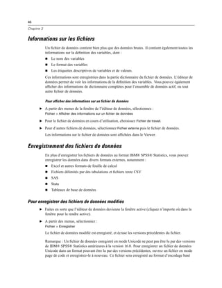 46
Chapitre 3
Informations sur les fichiers
Un ﬁchier de données contient bien plus que des données brutes. Il contient également toutes les
informations sur la déﬁnition des variables, dont :
 Le nom des variables
 Le format des variables
 Les étiquettes descriptives de variables et de valeurs.
Ces informations sont enregistrées dans la partie dictionnaire du ﬁchier de données. L’éditeur de
données permet de voir les informations de la déﬁnition des variables. Vous pouvez également
afﬁcher des informations de dictionnaire complètes pour l’ensemble de données actif, ou tout
autre ﬁchier de données.
Pour afficher des informations sur un fichier de données
E A partir des menus de la fenêtre de l’éditeur de données, sélectionnez :
Fichier > Afficher des informations sur un fichier de données
E Pour le ﬁchier de données en cours d’utilisation, choisissez Fichier de travail.
E Pour d’autres ﬁchiers de données, sélectionnez Fichier externe puis le ﬁchier de données.
Les informations sur le ﬁchier de données sont afﬁchées dans le Viewer.
Enregistrement des fichiers de données
En plus d’enregistrer les ﬁchiers de données au format IBM® SPSS® Statistics, vous pouvez
enregistrer les données dans divers formats externes, notamment :
 Excel et autres formats de feuille de calcul
 Fichiers délimités par des tabulations et ﬁchiers texte CSV
 SAS
 Stata
 Tableaux de base de données
Pour enregistrer des fichiers de données modifiés
E Faites en sorte que l’éditeur de données devienne la fenêtre active (cliquez n’importe où dans la
fenêtre pour la rendre active).
E A partir des menus, sélectionnez :
Fichier > Enregistrer
Le ﬁchier de données modiﬁé est enregistré, et écrase les versions précédentes du ﬁchier.
Remarque : Un ﬁchier de données enregistré en mode Unicode ne peut pas être lu par des versions
de IBM® SPSS® Statistics antérieures à la version 16.0. Pour enregistrer un ﬁchier de données
Unicode dans un format pouvant être lu par des versions précédentes, ouvrez un ﬁchier en mode
page de code et enregistrez-le à nouveau. Ce ﬁchier sera enregistré au format d’encodage basé
 