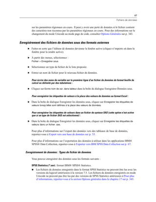 47
Fichiers de données
sur les paramètres régionaux en cours. Il peut y avoir une perte de données si le ﬁchier contient
des caractères non reconnus par les paramètres régionaux en cours. Pour des informations sur le
changement du mode Unicode au mode page de code, consultez Options Générales sur p. 343.
Enregistrement des fichiers de données sous des formats externes
E Faites en sorte que l’éditeur de données devienne la fenêtre active (cliquez n’importe où dans la
fenêtre pour la rendre active).
E A partir des menus, sélectionnez :
Fichier > Enregistrer sous
E Sélectionnez un type de ﬁchier de la liste proposée.
E Entrez un nom de ﬁchier pour le nouveau ﬁchier de données.
Pour écrire des noms de variable sur la première ligne d’un fichier de données de format feuille de
calcul ou délimité par des tabulations :
E Cliquez sur Ecrire nom de var. dans tableur dans la boîte de dialogue Enregistrer Données sous.
Pour enregistrer les étiquettes de valeurs à la place des valeurs de données au format Excel :
E Dans la boîte de dialogue Enregistrer les données sous, cliquez sur Enregistrer les étiquettes de
valeurs lorsqu’elles sont définies à la place des valeurs de données.
Pour enregistrer les étiquettes de valeurs dans un fichier de syntaxe SAS (cette option n’est active
que si un type de fichier SAS est sélectionné) :
E Dans la boîte de dialogue Enregistrer les données sous, cliquez sur Enregistrer les étiquettes de
valeurs dans un fichier .sas.
Pour plus d’informations sur l’export des données vers des tableaux de base de données,
reportez-vous à Export vers une base de données sur p. 53.
Pour plus d’informations sur l’exportation des données à utiliser dans les applications IBM®
SPSS® Data Collection, reportez-vous à Exporter vers IBM SPSS Data Collection sur p. 67.
Enregistrement de données : Types de fichier de données
Vous pouvez enregistrer des données sous les formats suivants :
SPSS Statistics (*.sav). format IBM® SPSS® Statistics.
 Les ﬁchiers de données enregistrés dans le format SPSS Statistics ne peuvent être lus avec les
versions du logiciel antérieures à la version 7.5. Les ﬁchiers de données enregistrés en mode
Unicode ne peuvent pas être lus par des versions de SPSS Statistics antérieures à Pour plus
d’informations, reportez-vous à la section Options générales dans le chapitre 17 sur p. 343.
 