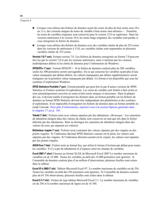 48
Chapitre 3
 Lorsque vous utilisez des ﬁchiers de données ayant des noms de plus de huit octets sous 10.x
ou 11.x, des versions uniques de noms de variable à huit octets sont utilisées—. Toutefois,
les noms de variables originaux sont conservés pour la version 12.0 ou supérieure. Dans les
versions antérieures à la version 10.0, les noms longs originaux des variables sont perdus si
vous enregistrez le ﬁchier de données.
 Lorsque vous utilisez des ﬁchiers de données avec des variables chaîne de plus de 255 octets
dans les versions de antérieures à 13.0, ces variables chaîne sont segmentées en plusieurs
variables chaîne de 255 octets.
Version 7.0 (*.sav). Format version 7.0. Les ﬁchiers de données enregistrés au format 7.0 peuvent
être lus par la version 7.0 et par les versions antérieures, mais n’incluent pas les vecteurs
multiréponses déﬁnis ni les entrée de données pour l’information de Windows.
SPSS/PC+ (*:sys) : Format SPSS/PC+. Si le ﬁchier de données contient plus de 500 variables,
seules les 500 premières seront sauvegardées. En ce qui concerne les variables ayant plus d’une
valeur manquante par défaut déﬁnie, les valeurs manquantes par défaut supplémentaires seront
réalignées sur la première valeur manquante par défaut. Ce format n’est disponible que sous les
systèmes d’exploitation Windows.
SPSS Statistics Portable (*:por). Format portable qui peut être lu par d’autres versions de SPSS
Statistics et d’autres systèmes d’exploitation. Les noms de variable sont limités à huit octets et
sont automatiquement convertis en noms à huit octets uniques si nécessaire. Dans la plupart
des cas, il devient inutile d’enregistrer les données dans un format portable car les ﬁchiers de
données au format SPSS Statistics doivent être indépendants des plateformes et des systèmes
d’exploitation. Il est impossible d’enregistrer les ﬁchiers de données dans un format portable en
mode Unicode. Pour plus d’informations, reportez-vous à la section Options générales dans
le chapitre 17 sur p. 343.
Tabulé (*:dat) : Fichiers texte avec valeurs séparées par des tabulations. (Remarque : Les caractères
de tabulation intégrés dans des valeurs de chaîne sont conservés en tant que tels dans le ﬁchier
délimité par des tabulations. Rien ne distingue les caractères de tabulation intégrés dans des
valeurs de ceux qui séparent ces valeurs).
Délimiteur virgule (*.csv). Fichiers texte contenant des valeurs séparées par des virgules ou des
points-virgules. Si l’indicateur décimal SPSS Statistics courant est le point, les valeurs sont
séparées par des virgules. Si l’indicateur décimal courant est la virgule, les valeurs sont séparées
par des points-virgules.
ASCII fixe (*:dat) : Fichier texte au format ﬁxe, qui utilise le format d’écriture par défaut pour toutes
les variables. Il n’y a pas de tabulations ni d’espaces entre les champs de variables.
Excel 2007 (*.xlsx) Classeur au format XLSX de Microsoft Excel 2007 Le nombre maximum de
variables est de 16 000. Toutes les variables au-delà des 16 000 premières sont ignorées. Si
l’ensemble de données contient plus d’un million d’observations, plusieurs feuilles sont créées
dans le tableur.
Excel 97 à 2003 (*.xls). Tableur Microsoft Excel 97. Le nombre maximum de variables est de 256.
Toutes les variables au-delà des 256 premières sont ignorées. Si l’ensemble de données contient
plus de 65 356 observations, plusieurs feuilles sont créées dans le tableur.
Excel 2.1 (*:xls) : Fichier de type tableur Microsoft Excel 2.1. Le nombre maximum de variables
est de 256 et le nombre maximum de lignes est de 16 384.
 