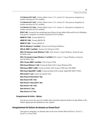 49
Fichiers de données
1-2-3 Version 3.0 (*:wk3) : Fichier tableur Lotus 1-2-3, version 3.0. Vous pouvez enregistrer un
nombre maximum de 256 variables.
1-2-3 Version 2.0 (*:wk1) : Fichier tableur Lotus 1-2-3, version 2.0. Vous pouvez enregistrer un
nombre maximum de 256 variables.
1-2-3 Version 1.0 (*:wks) : Fichier tableur Lotus 1-2-3, version 1A. Vous pouvez enregistrer un
nombre maximum de 256 variables.
SYLK (*:slk) : Format de lien symbolique pour ﬁchiers de type tableur Microsoft Excel et Multiplan.
Vous pouvez enregistrer un nombre maximum de 256 variables.
dBASE IV (*:dbf) : Format dBASE IV.
dBASE III (*:dbf) : Format dBASE III.
dBASE II (*:dbf) : Format dBASE II.
SAS v9+ Windows (*.sas7bdat). Version 9 de SAS pour Windows.
SAS v9+ UNIX (*.sas7bdat). Version 9 de SAS pour UNIX.
SAS v7-8 extension courte Windows (*.sd7). SAS version 7–8 pour Windows, format de nom
de ﬁchier court.
SAS v7-8 extension longue Windows (*.sas7bdat) SAS version 7–8 pour Windows, format de
nom de ﬁchier long.
SAS v7-8 pour UNIX (*.sas7bdat). SAS v8 pour UNIX.
SAS v6 pour Windows (*.sd2). Format de ﬁchier SAS v6 pour Windows/OS2.
SAS v6 pour UNIX (*.ssd01). Format de ﬁchier SAS v6 pour UNIX (Sun, HP, IBM).
SAS v6 pour Alpha/OSF (*.ssd04). Format de ﬁchier SAS v6 pour Alpha/OSF (DEC UNIX).
SAS transfert (*.xpt). Fichier de transfert SAS.
Stata Version 8 Intercooled (*.dta).
Stata Version 8 SE (*.dta).
Stata Version 7 Intercooled (*.dta).
Stata Version 7 SE (*.dta).
Stata Version 6 (*.dta).
Stata Version 4–5 (*.dta).
Enregistrement de fichier : Options
Vous pouvez écrire des noms de variables dans la première ligne des ﬁchiers de type tableur et des
ﬁchiers séparés par des tabulations et des virgules.
Enregistrement de fichiers de données au format Excel
Vous pouvez enregistrer vos données dans un des trois formats Microsoft Excel. Excel 2.1,
Excel 97, et Excel 2007.
 
