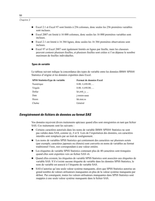 50
Chapitre 3
 Excel 2.1 et Excel 97 sont limités à 256 colonnes, donc seules les 256 premières variables
sont incluses.
 Excel 2007 est limité à 16 000 colonnes, donc seules les 16 000 premières variables sont
incluses.
 Excel 2.1 est limité à 16 384 lignes, donc seules les 16 384 premières observations sont
incluses.
 Excel 97 et Excel 2007 sont également limités en lignes par feuille, mais les classeurs
peuvent contenir plusieurs feuilles, et plusieurs feuilles sont créées si l’on dépasse le nombre
maximum de feuilles individuelles.
Types de variable
Le tableau suivant indique la concordance des types de variable entre les données IBM® SPSS®
Statistics d’origine et les données exportées dans Excel.
SPSS StatisticsType de variable Format de données Excel
Numérique 0.00; #,##0.00; ...
Virgule 0.00; #,##0.00; ...
Dollar $#,##0_); ...
Date j-mmm-aaaa
Heure hh:mm:ss
Chaîne Général
Enregistrement de fichiers de données au format SAS
Vos données reçoivent divers traitements spéciaux quand elles sont enregistrées en tant que ﬁchier
SAS. Ces traitements sont les suivants :
 Certains caractères autorisés dans les noms de variable IBM® SPSS® Statistics ne sont
pas valides dans SAS, comme @, # et $. Lors de l’exportation des données, ces caractères
interdits sont remplacés par un trait de soulignement.
 Les noms de variables SPSS Statistics qui contiennent des caractères sur plusieurs octets
(par exemple, caractères japonais ou chinois) sont convertis en noms de variables au format
traditionnel Vnnn, nnn correspondant à une valeur entière.
 Les étiquettes de variable SPSS Statistics contenant plus de 40 caractères sont tronquées
quand elles sont exportées vers un ﬁchier SAS v6.
 Quand elles existent, les étiquettes de variable SPSS Statistics sont associées aux étiquettes de
variable SAS. S’il n’existe aucune étiquette de variable dans les données SPSS Statistics, le
nom de variable est associé à l’étiquette de variable SAS.
 SAS n’autorise qu’une seule valeur système manquante, alors que SPSS Statistics autorise un
grand nombre de valeurs utilisateurs manquantes en plus de la valeur système manquante par
défaut. Par conséquent, toutes les valeurs utilisateurs manquantes dans SPSS Statistics sont
mappées à une seule valeur système manquante dans le ﬁchier SAS.
 