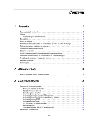 Contenu
1 Sommaire 1
Nouveautés de la version 19 . . . . . . . . . . . . . . . . . . . . . . . . . . . . . . . . . . . . . . . . . . . . . . . . . . . . . 1
Fenêtre. . . . . . . . . . . . . . . . . . . . . . . . . . . . . . . . . . . . . . . . . . . . . . . . . . . . . . . . . . . . . . . . . . . . . 2
Fenêtre désignée et fenêtre active. . . . . . . . . . . . . . . . . . . . . . . . . . . . . . . . . . . . . . . . . . . . . 3
Barre d’état . . . . . . . . . . . . . . . . . . . . . . . . . . . . . . . . . . . . . . . . . . . . . . . . . . . . . . . . . . . . . . . . . 4
Boîtes de dialogue . . . . . . . . . . . . . . . . . . . . . . . . . . . . . . . . . . . . . . . . . . . . . . . . . . . . . . . . . . . . 4
Noms de variables et étiquettes de variable dans les listes de boîtes de dialogue . . . . . . . . . . . . . 5
Redimensionnement des boîtes de dialogue . . . . . . . . . . . . . . . . . . . . . . . . . . . . . . . . . . . . . . . . . 5
Commandes des boîtes de dialogue . . . . . . . . . . . . . . . . . . . . . . . . . . . . . . . . . . . . . . . . . . . . . . . 6
Sélection de variables . . . . . . . . . . . . . . . . . . . . . . . . . . . . . . . . . . . . . . . . . . . . . . . . . . . . . . . . . 6
Icônes Type de données, Niveau de mesure et Liste des variables . . . . . . . . . . . . . . . . . . . . . . . . 7
Obtenir des informations sur les variables dans les boîtes de dialogue . . . . . . . . . . . . . . . . . . . . . 7
Procédures de base dans l’analyse des données . . . . . . . . . . . . . . . . . . . . . . . . . . . . . . . . . . . . . 8
Assistant statistique . . . . . . . . . . . . . . . . . . . . . . . . . . . . . . . . . . . . . . . . . . . . . . . . . . . . . . . . . . . 8
En savoir plus . . . . . . . . . . . . . . . . . . . . . . . . . . . . . . . . . . . . . . . . . . . . . . . . . . . . . . . . . . . . . . . . 9
2 Obtention d’Aide 10
Aide sur les termes utilisés dans les résultats. . . . . . . . . . . . . . . . . . . . . . . . . . . . . . . . . . . . . . . . 11
3 Fichiers de données 13
Ouverture de fichiers de données . . . . . . . . . . . . . . . . . . . . . . . . . . . . . . . . . . . . . . . . . . . . . . . . . 13
Pour ouvrir un fichier de données . . . . . . . . . . . . . . . . . . . . . . . . . . . . . . . . . . . . . . . . . . . . . 13
Types de fichier de données . . . . . . . . . . . . . . . . . . . . . . . . . . . . . . . . . . . . . . . . . . . . . . . . . 14
Ouvrir les options de fichier . . . . . . . . . . . . . . . . . . . . . . . . . . . . . . . . . . . . . . . . . . . . . . . . . . 15
Lecture de fichiers Excel version 95 ou ultérieure . . . . . . . . . . . . . . . . . . . . . . . . . . . . . . . . . 15
Lecture de fichiers Excel antérieurs ou d’autres tableurs. . . . . . . . . . . . . . . . . . . . . . . . . . . . 15
Lecture de fichiers dBASE . . . . . . . . . . . . . . . . . . . . . . . . . . . . . . . . . . . . . . . . . . . . . . . . . . . 16
Lecture de fichiers Stata . . . . . . . . . . . . . . . . . . . . . . . . . . . . . . . . . . . . . . . . . . . . . . . . . . . . 16
Lire des fichiers de base de données. . . . . . . . . . . . . . . . . . . . . . . . . . . . . . . . . . . . . . . . . . . 17
Assistant de texte . . . . . . . . . . . . . . . . . . . . . . . . . . . . . . . . . . . . . . . . . . . . . . . . . . . . . . . . . 33
Lecture des données IBM SPSS Data Collection . . . . . . . . . . . . . . . . . . . . . . . . . . . . . . . . . . 43
Informations sur les fichiers . . . . . . . . . . . . . . . . . . . . . . . . . . . . . . . . . . . . . . . . . . . . . . . . . . . . . 46
vii
 