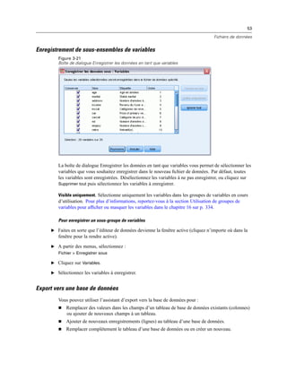 53
Fichiers de données
Enregistrement de sous-ensembles de variables
Figure 3-21
Boîte de dialogue Enregistrer les données en tant que variables
La boîte de dialogue Enregistrer les données en tant que variables vous permet de sélectionner les
variables que vous souhaitez enregistrer dans le nouveau ﬁchier de données. Par défaut, toutes
les variables sont enregistrées. Désélectionnez les variables à ne pas enregistrer, ou cliquez sur
Supprimer tout puis sélectionnez les variables à enregistrer.
Visible uniquement. Sélectionne uniquement les variables dans les groupes de variables en cours
d’utilisation. Pour plus d’informations, reportez-vous à la section Utilisation de groupes de
variables pour afﬁcher ou masquer les variables dans le chapitre 16 sur p. 334.
Pour enregistrer un sous-groupe de variables
E Faites en sorte que l’éditeur de données devienne la fenêtre active (cliquez n’importe où dans la
fenêtre pour la rendre active).
E A partir des menus, sélectionnez :
Fichier > Enregistrer sous
E Cliquez sur Variables.
E Sélectionnez les variables à enregistrer.
Export vers une base de données
Vous pouvez utiliser l’assistant d’export vers la base de données pour :
 Remplacer des valeurs dans les champs d’un tableau de base de données existants (colonnes)
ou ajouter de nouveaux champs à un tableau.
 Ajouter de nouveaux enregistrements (lignes) au tableau d’une base de données.
 Remplacer complètement le tableau d’une base de données ou en créer un nouveau.
 