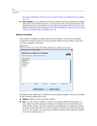 58
Chapitre 3
Pour plus d’informations, reportez-vous à la section Création ou remplacement d’un tableau
sur p. 64.
 Créer un tableau. Crée un tableau dans la base de données contenant les données des variables
sélectionnées dans le ﬁchier de travail. Le nom peut être toute valeur autorisée comme nom
de tableau par la source de données. Le nom ne peut pas reproduire celui d’une vue ou d’un
tableau existant dans la base de données. Pour plus d’informations, reportez-vous à la section
Création ou remplacement d’un tableau sur p. 64.
Sélection d’un tableau
Pour modiﬁer ou remplacer un tableau dans la base de données, vous devez le sélectionner.
Ce panel de l’assistant d’export vers la base de données afﬁche la liste de tableaux et des vues
de la base de données sélectionnée.
Figure 3-24
Assistant d’export vers la base de données, sélection d’un tableau ou d’une vue
Par défaut, la liste n’afﬁche que les tableaux de base de données standard. Vous pouvez contrôler
le type d’éléments afﬁchés dans la liste :
 Tableaux. Tableaux de base de données standard.
 Vues. Les vues sont des « tableaux » virtuels ou dynamiques déﬁnis par des requêtes. Il
peut s’agir de la jointure de plusieurs tableaux et/ou champs issus de calculs basés sur la
valeur d’autres champs. Vous pouvez ajouter des enregistrements ou remplacer des valeurs
de champs existants dans des vues, mais ces champs sont limités, en fonction de la structure
de la vue. Par exemple, vous ne pouvez pas modiﬁer un champ calculé, ajouter des champs
à une vue ni remplacer une vue.
 