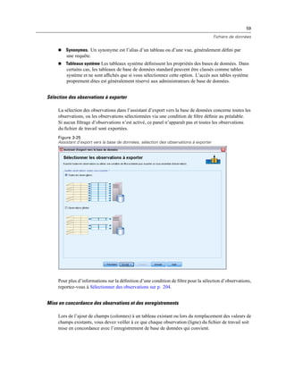 59
Fichiers de données
 Synonymes. Un synonyme est l’alias d’un tableau ou d’une vue, généralement déﬁni par
une requête.
 Tableaux système Les tableaux système déﬁnissent les propriétés des bases de données. Dans
certains cas, les tableaux de base de données standard peuvent être classés comme tables
système et ne sont afﬁchés que si vous sélectionnez cette option. L’accès aux tables système
proprement dites est généralement réservé aux administrateurs de base de données.
Sélection des observations à exporter
La sélection des observations dans l’assistant d’export vers la base de données concerne toutes les
observations, ou les observations sélectionnées via une condition de ﬁltre déﬁnie au préalable.
Si aucun ﬁltrage d’observations n’est activé, ce panel n’apparaît pas et toutes les observations
du ﬁchier de travail sont exportées.
Figure 3-25
Assistant d’export vers la base de données, sélection des observations à exporter
Pour plus d’informations sur la déﬁnition d’une condition de ﬁltre pour la sélection d’observations,
reportez-vous à Sélectionner des observations sur p. 204.
Mise en concordance des observations et des enregistrements
Lors de l’ajout de champs (colonnes) à un tableau existant ou lors du remplacement des valeurs de
champs existants, vous devez veiller à ce que chaque observation (ligne) du ﬁchier de travail soit
mise en concordance avec l’enregistrement de base de données qui convient.
 
