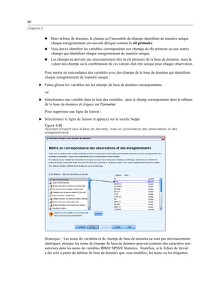 60
Chapitre 3
 Dans la base de données, le champ ou l’ensemble de champs identiﬁant de manière unique
chaque enregistrement est souvent désigné comme la clé primaire.
 Vous devez identiﬁer les variables correspondant aux champs de clé primaire ou aux autres
champs qui identiﬁent chaque enregistrement de manière unique.
 Les champs ne doivent pas nécessairement être la clé primaire de la base de données, mais la
valeur des champs ou la combinaison de ces valeurs doit être unique pour chaque observation.
Pour mettre en concordance des variables avec des champs de la base de données qui identiﬁent
chaque enregistrement de manière unique :
E Faites glisser les variables sur les champs de base de données correspondants.
ou
E Sélectionnez une variable dans la liste des variables , puis le champ correspondant dans le tableau
de la base de données et cliquez sur Connecter.
Pour supprimer une ligne de liaison :
E Sélectionnez la ligne de liaison et appuyez sur la touche Suppr.
Figure 3-26
Assistant d’export vers la base de données, mise en concordance des observations et des
enregistrements
Remarque : Les noms de variables et de champs de base de données ne sont pas nécessairement
identiques, puisque les noms de champs de base de données peuvent contenir des caractères non
autorisés dans les noms de variables IBM® SPSS® Statistics. Toutefois, si le ﬁchier de travail
a été créé à partir du tableau de base de données que vous modiﬁez, les noms ou les étiquettes
 