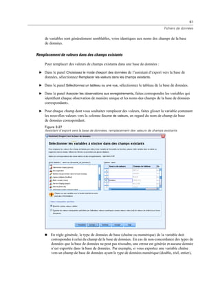 61
Fichiers de données
de variables sont généralement semblables, voire identiques aux noms des champs de la base
de données.
Remplacement de valeurs dans des champs existants
Pour remplacer des valeurs de champs existants dans une base de données :
E Dans le panel Choisissez le mode d’export des données de l’assistant d’export vers la base de
données, sélectionnez Remplacer les valeurs dans les champs existants.
E Dans le panel Sélectionnez un tableau ou une vue, sélectionnez le tableau de la base de données.
E Dans le panel Associer les observations aux enregistrements, faites correspondre les variables qui
identiﬁent chaque observation de manière unique et les noms des champs de la base de données
correspondants.
E Pour chaque champ dont vous souhaitez remplacer des valeurs, faites glisser la variable contenant
les nouvelles valeurs vers la colonne Source de valeurs, en regard du nom de champ de base
de données correspondant.
Figure 3-27
Assistant d’export vers la base de données, remplacement des valeurs de champs existants
 En règle générale, le type de données de base (chaîne ou numérique) de la variable doit
correspondre à celui du champ de la base de données. En cas de non-concordance des types de
données que la base de données ne peut pas résoudre, une erreur est générée et aucune donnée
n’est exportée dans la base de données. Par exemple, si vous exportez une variable chaîne
vers un champ de base de données ayant le type de données numérique (double, réel, entier),
 