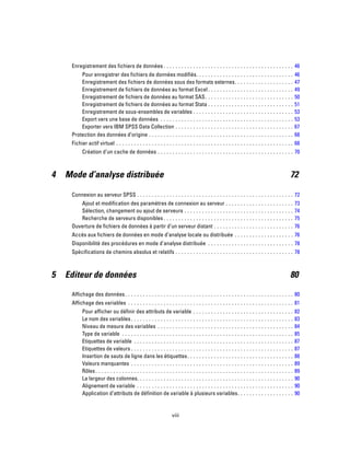 Enregistrement des fichiers de données . . . . . . . . . . . . . . . . . . . . . . . . . . . . . . . . . . . . . . . . . . . . 46
Pour enregistrer des fichiers de données modifiés. . . . . . . . . . . . . . . . . . . . . . . . . . . . . . . . . 46
Enregistrement des fichiers de données sous des formats externes. . . . . . . . . . . . . . . . . . . . 47
Enregistrement de fichiers de données au format Excel . . . . . . . . . . . . . . . . . . . . . . . . . . . . . 49
Enregistrement de fichiers de données au format SAS. . . . . . . . . . . . . . . . . . . . . . . . . . . . . . 50
Enregistrement de fichiers de données au format Stata . . . . . . . . . . . . . . . . . . . . . . . . . . . . . 51
Enregistrement de sous-ensembles de variables . . . . . . . . . . . . . . . . . . . . . . . . . . . . . . . . . . 53
Export vers une base de données . . . . . . . . . . . . . . . . . . . . . . . . . . . . . . . . . . . . . . . . . . . . . 53
Exporter vers IBM SPSS Data Collection . . . . . . . . . . . . . . . . . . . . . . . . . . . . . . . . . . . . . . . . 67
Protection des données d’origine . . . . . . . . . . . . . . . . . . . . . . . . . . . . . . . . . . . . . . . . . . . . . . . . . 68
Fichier actif virtuel . . . . . . . . . . . . . . . . . . . . . . . . . . . . . . . . . . . . . . . . . . . . . . . . . . . . . . . . . . . . 68
Création d’un cache de données . . . . . . . . . . . . . . . . . . . . . . . . . . . . . . . . . . . . . . . . . . . . . . 70
4 Mode d’analyse distribuée 72
Connexion au serveur SPSS . . . . . . . . . . . . . . . . . . . . . . . . . . . . . . . . . . . . . . . . . . . . . . . . . . . . . 72
Ajout et modification des paramètres de connexion au serveur . . . . . . . . . . . . . . . . . . . . . . . 73
Sélection, changement ou ajout de serveurs . . . . . . . . . . . . . . . . . . . . . . . . . . . . . . . . . . . . . 74
Recherche de serveurs disponibles . . . . . . . . . . . . . . . . . . . . . . . . . . . . . . . . . . . . . . . . . . . . 75
Ouverture de fichiers de données à partir d’un serveur distant . . . . . . . . . . . . . . . . . . . . . . . . . . . 76
Accès aux fichiers de données en mode d’analyse locale ou distribuée . . . . . . . . . . . . . . . . . . . . 76
Disponibilité des procédures en mode d’analyse distribuée . . . . . . . . . . . . . . . . . . . . . . . . . . . . . 78
Spécifications de chemins absolus et relatifs . . . . . . . . . . . . . . . . . . . . . . . . . . . . . . . . . . . . . . . . 78
5 Editeur de données 80
Affichage des données. . . . . . . . . . . . . . . . . . . . . . . . . . . . . . . . . . . . . . . . . . . . . . . . . . . . . . . . . 80
Affichage des variables . . . . . . . . . . . . . . . . . . . . . . . . . . . . . . . . . . . . . . . . . . . . . . . . . . . . . . . . 81
Pour afficher ou définir des attributs de variable . . . . . . . . . . . . . . . . . . . . . . . . . . . . . . . . . . 82
Le nom des variables. . . . . . . . . . . . . . . . . . . . . . . . . . . . . . . . . . . . . . . . . . . . . . . . . . . . . . . 83
Niveau de mesure des variables . . . . . . . . . . . . . . . . . . . . . . . . . . . . . . . . . . . . . . . . . . . . . . 84
Type de variable . . . . . . . . . . . . . . . . . . . . . . . . . . . . . . . . . . . . . . . . . . . . . . . . . . . . . . . . . . 85
Etiquettes de variable . . . . . . . . . . . . . . . . . . . . . . . . . . . . . . . . . . . . . . . . . . . . . . . . . . . . . . 87
Etiquettes de valeurs . . . . . . . . . . . . . . . . . . . . . . . . . . . . . . . . . . . . . . . . . . . . . . . . . . . . . . . 87
Insertion de sauts de ligne dans les étiquettes. . . . . . . . . . . . . . . . . . . . . . . . . . . . . . . . . . . . 88
Valeurs manquantes . . . . . . . . . . . . . . . . . . . . . . . . . . . . . . . . . . . . . . . . . . . . . . . . . . . . . . . 89
Rôles. . . . . . . . . . . . . . . . . . . . . . . . . . . . . . . . . . . . . . . . . . . . . . . . . . . . . . . . . . . . . . . . . . . 89
La largeur des colonnes. . . . . . . . . . . . . . . . . . . . . . . . . . . . . . . . . . . . . . . . . . . . . . . . . . . . . 90
Alignement de variable . . . . . . . . . . . . . . . . . . . . . . . . . . . . . . . . . . . . . . . . . . . . . . . . . . . . . 90
Application d’attributs de définition de variable à plusieurs variables. . . . . . . . . . . . . . . . . . . 90
viii
 