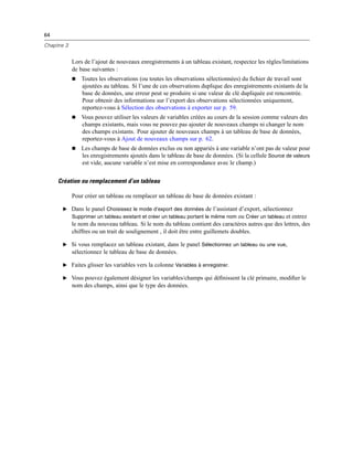 64
Chapitre 3
Lors de l’ajout de nouveaux enregistrements à un tableau existant, respectez les règles/limitations
de base suivantes :
 Toutes les observations (ou toutes les observations sélectionnées) du ﬁchier de travail sont
ajoutées au tableau. Si l’une de ces observations duplique des enregistrements existants de la
base de données, une erreur peut se produire si une valeur de clé dupliquée est rencontrée.
Pour obtenir des informations sur l’export des observations sélectionnées uniquement,
reportez-vous à Sélection des observations à exporter sur p. 59.
 Vous pouvez utiliser les valeurs de variables créées au cours de la session comme valeurs des
champs existants, mais vous ne pouvez pas ajouter de nouveaux champs ni changer le nom
des champs existants. Pour ajouter de nouveaux champs à un tableau de base de données,
reportez-vous à Ajout de nouveaux champs sur p. 62.
 Les champs de base de données exclus ou non appariés à une variable n’ont pas de valeur pour
les enregistrements ajoutés dans le tableau de base de données. (Si la cellule Source de valeurs
est vide, aucune variable n’est mise en correspondance avec le champ.)
Création ou remplacement d’un tableau
Pour créer un tableau ou remplacer un tableau de base de données existant :
E Dans le panel Choisissez le mode d’export des données de l’assistant d’export, sélectionnez
Supprimer un tableau existant et créer un tableau portant le même nom ou Créer un tableau et entrez
le nom du nouveau tableau. Si le nom du tableau contient des caractères autres que des lettres, des
chiffres ou un trait de soulignement , il doit être entre guillemets doubles.
E Si vous remplacez un tableau existant, dans le panel Sélectionnez un tableau ou une vue,
sélectionnez le tableau de base de données.
E Faites glisser les variables vers la colonne Variables à enregistrer.
E Vous pouvez également désigner les variables/champs qui déﬁnissent la clé primaire, modiﬁer le
nom des champs, ainsi que le type des données.
 