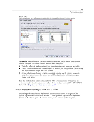 65
Fichiers de données
Figure 3-30
Assistant d’export vers la base de données, sélection de variables pour un nouveau tableau
Clé primaire. Pour désigner des variables comme clés primaires dans le tableau d’une base de
données, cochez la case dans la colonne identiﬁée par l’icône de clé.
 Toutes les valeurs de la clé primaire doivent être uniques, sans quoi une erreur se produit.
 Si vous sélectionnez une seule variable comme clé primaire, tout enregistrement (observation)
doit avoir une valeur unique pour cette variable.
 Si vous sélectionnez plusieurs variables comme clé primaire, une clé primaire composite
est créée et la combinaison des valeurs des variables sélectionnées doit être unique pour
chaque observation.
Pour plus d’informations sur les noms de champs et les types de données, reportez-vous à la
section consacrée à la création de champs de base de données à partir de variables IBM® SPSS®
Statisticsdans Export vers une base de données sur p. 53.
Dernière étape de l’assistant d’export vers la base de données
Le dernier panel de l’assistant d’export vers la base de données fournit un récapitulatif des
données exportées et indique le mode d’export. Il offre également la possibilité d’exporter les
données ou de coller la syntaxe de commande sous-jacente dans une fenêtre de syntaxe.
 