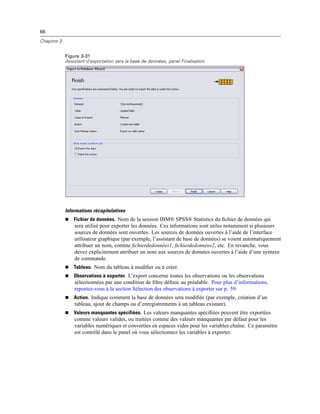 66
Chapitre 3
Figure 3-31
Assistant d’exportation vers la base de données, panel Finalisation
Informations récapitulatives
 Fichier de données. Nom de la session IBM® SPSS® Statistics du ﬁchier de données qui
sera utilisé pour exporter les données. Ces informations sont utiles notamment si plusieurs
sources de données sont ouvertes. Les sources de données ouvertes à l’aide de l’interface
utilisateur graphique (par exemple, l’assistant de base de données) se voient automatiquement
attribuer un nom, comme ﬁchierdedonnées1, ﬁchierdedonnées2, etc. En revanche, vous
devez explicitement attribuer un nom aux sources de données ouvertes à l’aide d’une syntaxe
de commande.
 Tableau. Nom du tableau à modiﬁer ou à créer.
 Observations à exporter. L’export concerne toutes les observations ou les observations
sélectionnées par une condition de ﬁltre déﬁnie au préalable. Pour plus d’informations,
reportez-vous à la section Sélection des observations à exporter sur p. 59.
 Action. Indique comment la base de données sera modiﬁée (par exemple, création d’un
tableau, ajout de champs ou d’enregistrements à un tableau existant).
 Valeurs manquantes spécifiées. Les valeurs manquantes spéciﬁées peuvent être exportées
comme valeurs valides, ou traitées comme des valeurs manquantes par défaut pour les
variables numériques et converties en espaces vides pour les variables chaîne. Ce paramètre
est contrôlé dans le panel où vous sélectionnez les variables à exporter.
 