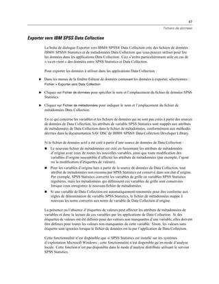 67
Fichiers de données
Exporter vers IBM SPSS Data Collection
La boîte de dialogue Exporter vers IBM® SPSS® Data Collection crée des ﬁchiers de données
IBM® SPSS® Statistics et de métadonnées Data Collection que vous pouvez utiliser pour lire
les données dans les applications Data Collection. Ceci s’avère particulièrement utile en cas de
« va-et-vient » des données entre SPSS Statistics et Data Collection.
Pour exporter les données à utiliser dans les applications Data Collection :
E Dans les menus de la fenêtre Editeur de données contenant les données à exporter, sélectionnez :
Fichier > Exporter vers Data Collection
E Cliquez sur Fichier de données pour spéciﬁer le nom et l’emplacement du ﬁchier de données SPSS
Statistics.
E Cliquez sur Fichier de métadonnées pour indiquer le nom et l’emplacement du ﬁchier de
métadonnées Data Collection.
En ce qui concerne les variables et les ﬁchiers de données qui ne sont pas créés à partir des sources
de données de Data Collection, les attributs de variable SPSS Statistics sont mappés aux attributs
de métadonnées de Data Collection dans le ﬁchier de métadonnées, conformément aux méthodes
décrites dans la documentation SAV DSC de IBM® SPSS® Data Collection Developer Library.
Si le ﬁchier de données actif a été créé à partir d’une source de données de Data Collection :
 Le nouveau ﬁchier de métadonnées est créé en fusionnant les attributs de métadonnées
d’origine avec ceux de toutes les nouvelles variables, ainsi que toute modiﬁcation des
variables d’origine susceptible d’affecter les attributs de métadonnées (par exemple, l’ajout
ou la modiﬁcation d’étiquettes de valeurs).
 Pour les variables d’origine lues à partir de la source de données de Data Collection, tout
attribut de métadonnées non reconnu par SPSS Statistics est conservé dans son état d’origine.
Par exemple, SPSS Statistics convertit les variables de grille en variables SPSS Statistics
régulières, mais les métadonnées qui déﬁnissent ces variables de grille sont conservées
lorsque vous enregistrez le nouveau ﬁchier de métadonnées.
 Si une variable de Data Collection est automatiquement renommée pour être conforme aux
règles de dénomination de variable SPSS Statistics, le ﬁchier de métadonnées mappe à
nouveau les noms convertis aux noms de variable de Data Collection d’origine.
La présence ou l’absence d’étiquettes de valeurs peut affecter les attributs de métadonnées de
variables et donc la lecture de ces variables par les applications de Data Collection. Si des
étiquettes de valeurs ont été déﬁnies pour des valeurs non manquantes d’une variable, elles doivent
être déﬁnies pour toutes les valeurs non manquantes de cette variable. Sinon, les valeurs sans
étiquette sont ignorées lorsque le ﬁchier de données est lu par l’application de Data Collection.
Cette fonctionnalité n’est disponible que si SPSS Statistics est installé sur les systèmes
d’exploitation Microsoft Windows ; cette fonctionnalité n’est disponible qu’en mode d’analyse
locale. Cette fonction n’est pas disponible dans le mode d’analyse distribuée utilisant le serveur
SPSS Statistics.
 