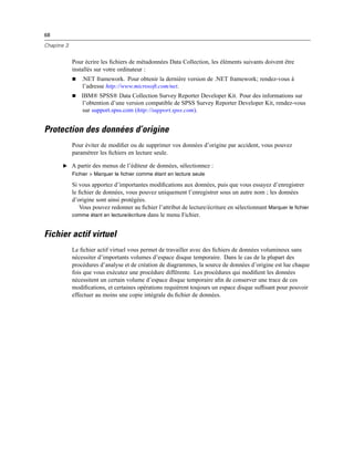 68
Chapitre 3
Pour écrire les ﬁchiers de métadonnées Data Collection, les éléments suivants doivent être
installés sur votre ordinateur :
 .NET framework. Pour obtenir la dernière version de .NET framework; rendez-vous à
l’adresse http://www.microsoft.com/net.
 IBM® SPSS® Data Collection Survey Reporter Developer Kit. Pour des informations sur
l’obtention d’une version compatible de SPSS Survey Reporter Developer Kit, rendez-vous
sur support.spss.com (http://support.spss.com).
Protection des données d’origine
Pour éviter de modiﬁer ou de supprimer vos données d’origine par accident, vous pouvez
paramétrer les ﬁchiers en lecture seule.
E A partir des menus de l’éditeur de données, sélectionnez :
Fichier > Marquer le fichier comme étant en lecture seule
Si vous apportez d’importantes modiﬁcations aux données, puis que vous essayez d’enregistrer
le ﬁchier de données, vous pouvez uniquement l’enregistrer sous un autre nom ; les données
d’origine sont ainsi protégées.
Vous pouvez redonner au ﬁchier l’attribut de lecture/écriture en sélectionnant Marquer le fichier
comme étant en lecture/écriture dans le menu Fichier.
Fichier actif virtuel
Le ﬁchier actif virtuel vous permet de travailler avec des ﬁchiers de données volumineux sans
nécessiter d’importants volumes d’espace disque temporaire. Dans le cas de la plupart des
procédures d’analyse et de création de diagrammes, la source de données d’origine est lue chaque
fois que vous exécutez une procédure différente. Les procédures qui modiﬁent les données
nécessitent un certain volume d’espace disque temporaire aﬁn de conserver une trace de ces
modiﬁcations, et certaines opérations requièrent toujours un espace disque sufﬁsant pour pouvoir
effectuer au moins une copie intégrale du ﬁchier de données.
 