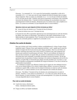 70
Chapitre 3
Remarque : La commande GET DATA assure des fonctionnalités comparables à celles de la
commande DATA LIST mais sans créer de copie intégrale du ﬁchier de données dans un espace
disque temporaire. Dans sa syntaxe, la commande SPLIT FILE ne trie pas le ﬁchier de données
et n’en crée donc pas de copie. Toutefois, pour pouvoir fonctionner correctement, cette commande
nécessitent des données triées ; l’interface de boîtes de dialogue de ces procédures triera donc
automatiquement le ﬁchier de données, aboutissant ainsi à la création d’une copie complète de ce
ﬁchier. (La syntaxe de commande n’est pas disponible dans la version Student.)
Opérations créant une copie intégrale du fichier de données par défaut :
 Lecture de bases de données avec l’Assistant de base de données
 Lecture de ﬁchiers texte avec l’Assistant de texte
L’Assistant de texte offre un paramètre optionnel qui crée automatiquement un cache des données.
Par défaut, cette option est sélectionnée. Pour désactiver cette option, désélectionnez la case
Mettre données en cache localement. Pour l’Assistant de base de données, vous pouvez coller la
syntaxe de commande générée et supprimer la commande CACHE.
Création d’un cache de données
Bien que le ﬁchier actif virtuel contribue à réduire considérablement le volume d’espace disque
temporaire requis, l’absence d’une copie temporaire du ﬁchier « actif » signiﬁe que la source de
données d’origine doit être lue de nouveau pour chaque procédure. Dans le cas de ﬁchiers de
données volumineux provenant d’une source externe, la création d’une copie temporaire des
données peut améliorer les performances de lecture. Dans le cas de tableaux de données lus
dans une base de données, la requête SQL qui consulte les informations de la base doit être
réexécutée pour toute commande ou procédure nécessitant la lecture des données. Du fait que
quasiment toutes les procédures d’analyse statistique et de création de diagrammes doivent lire les
données, la requête SQL est réexécutée pour chaque nouvelle procédure que vous lancez, ce qui
risque d’entraîner un allongement considérable des temps de traitement si vous devez exécuter un
grand nombre de procédures.
Si l’ordinateur sur lequel vous effectuez l’analyse (qu’il s’agisse de votre ordinateur local ou
d’un serveur distant) dispose d’un volume d’espace disque sufﬁsant, vous pouvez éliminer de
nombreuses requêtes SQL et réduire ainsi les temps de traitement en créant un cache de données
du ﬁchier actif. Le cache de données est une copie temporaire de la totalité des données.
Remarque : Par défaut, l’Assistant de base de données crée automatiquement un cache de
données. Toutefois, si vous utilisez la commande GET DATA dans une syntaxe aﬁn de lire une
base de données, le cache de données n’est pas créé automatiquement. (La syntaxe de commande
n’est pas disponible dans la version Student.)
Pour créer un cache de données
E A partir des menus, sélectionnez :
Fichier > Données de mémoire cache...
E Cliquez sur OK ou sur Cacher maintenant.
 