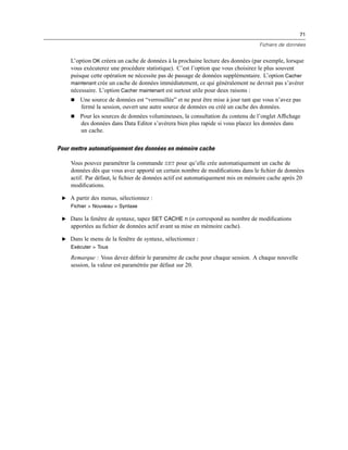 71
Fichiers de données
L’option OK créera un cache de données à la prochaine lecture des données (par exemple, lorsque
vous exécuterez une procédure statistique). C’est l’option que vous choisirez le plus souvent
puisque cette opération ne nécessite pas de passage de données supplémentaire. L’option Cacher
maintenant crée un cache de données immédiatement, ce qui généralement ne devrait pas s’avérer
nécessaire. L’option Cacher maintenant est surtout utile pour deux raisons :
 Une source de données est “verrouillée” et ne peut être mise à jour tant que vous n’avez pas
fermé la session, ouvert une autre source de données ou créé un cache des données.
 Pour les sources de données volumineuses, la consultation du contenu de l’onglet Afﬁchage
des données dans Data Editor s’avérera bien plus rapide si vous placez les données dans
un cache.
Pour mettre automatiquement des données en mémoire cache
Vous pouvez paramétrer la commande SET pour qu’elle crée automatiquement un cache de
données dès que vous avez apporté un certain nombre de modiﬁcations dans le ﬁchier de données
actif. Par défaut, le ﬁchier de données actif est automatiquement mis en mémoire cache après 20
modiﬁcations.
E A partir des menus, sélectionnez :
Fichier > Nouveau > Syntaxe
E Dans la fenêtre de syntaxe, tapez SET CACHE n (n correspond au nombre de modiﬁcations
apportées au ﬁchier de données actif avant sa mise en mémoire cache).
E Dans le menu de la fenêtre de syntaxe, sélectionnez :
Exécuter > Tous
Remarque : Vous devez déﬁnir le paramètre de cache pour chaque session. A chaque nouvelle
session, la valeur est paramétrée par défaut sur 20.
 