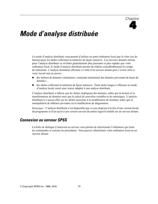 Chapitre
4
Mode d’analyse distribuée
Le mode d’analyse distribuée vous permet d’utiliser un autre ordinateur local que le vôtre (ou de
bureau) pour les tâches sollicitant la mémoire de façon intensive. Les serveurs distants utilisés
pour l’analyse distribuée se révélant généralement plus puissants et plus rapides que votre
ordinateur local, le mode d’analyse distribuée permet de réduire considérablement les temps
de traitement. L’analyse distribuée effectuée à l’aide d’un serveur distant peut s’avérer utile si
votre travail met en œuvre :
 des ﬁchiers de données volumineux, contenant notamment des données provenant de bases de
données ;
 des tâches sollicitant la mémoire de façon intensive. Toute tâche longue à effectuer en mode
d’analyse locale serait ainsi mieux adaptée à une analyse distribuée.
L’analyse distribuée n’affecte que les tâches impliquant des données, telles que la lecture et la
transformation de données ainsi que le calcul de nouvelles variables et de statistiques. L’analyse
distribuée n’a aucun effet sur les tâches associées à la modiﬁcation de résultats, telles que la
manipulation de tableaux pivotants ou la modiﬁcation de diagrammes.
Remarque : L’analyse distribuée n’est disponible que si vous disposez à la fois d’une version locale
du programme et d’un accès à une version serveur du même logiciel installé sur un serveur distant.
Connexion au serveur SPSS
La boîte de dialogue Connexion au serveur vous permet de sélectionner l’ordinateur qui traite
les commandes et exécute les procédures. Vous pouvez sélectionner votre ordinateur local ou un
serveur distant.
© Copyright SPSS Inc. 1989, 2010 72
 