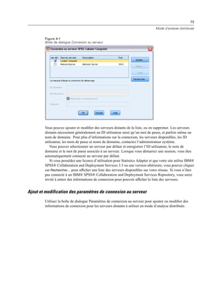 73
Mode d’analyse distribuée
Figure 4-1
Boîte de dialogue Connexion au serveur
Vous pouvez ajouter et modiﬁer des serveurs distants de la liste, ou en supprimer. Les serveurs
distants nécessitent généralement un ID utilisateur ainsi qu’un mot de passe, et parfois même un
nom de domaine. Pour plus d’informations sur la connexion, les serveurs disponibles, les ID
utilisateur, les mots de passe et noms de domaine, contactez l’administrateur système.
Vous pouvez sélectionner un serveur par défaut et enregistrer l’ID utilisateur, le nom de
domaine et le mot de passe associés à un serveur. Lorsque vous démarrez une session, vous êtes
automatiquement connecté au serveur par défaut.
Si vous possédez une licence d’utilisation pour Statistics Adapter et que votre site utilise IBM®
SPSS® Collaboration and Deployment Services 3.5 ou une version ultérieure, vous pouvez cliquer
sur Rechercher... pour afﬁcher une liste des serveurs disponibles sur votre réseau. Si vous n’êtes
pas connecté à un IBM® SPSS® Collaboration and Deployment Services Repository, vous serez
invité à entrer des informations de connexion pour pouvoir afﬁcher la liste des serveurs.
Ajout et modification des paramètres de connexion au serveur
Utilisez la boîte de dialogue Paramètres de connexion au serveur pour ajouter ou modiﬁer des
informations de connexion pour les serveurs distants à utiliser en mode d’analyse distribuée.
 