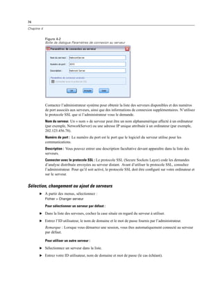 74
Chapitre 4
Figure 4-2
Boîte de dialogue Paramètres de connexion au serveur
Contactez l’administrateur système pour obtenir la liste des serveurs disponibles et des numéros
de port associés aux serveurs, ainsi que des informations de connexion supplémentaires. N’utilisez
le protocole SSL que si l’administrateur vous le demande.
Nom du serveur. Un « nom » de serveur peut être un nom alphanumérique affecté à un ordinateur
(par exemple, NetworkServer) ou une adresse IP unique attribuée à un ordinateur (par exemple,
202.123.456.78).
Numéro de port : Le numéro du port est le port que le logiciel du serveur utilise pour les
communications.
Description : Vous pouvez entrer une description facultative devant apparaître dans la liste des
serveurs.
Connecter avec le protocole SSL : Le protocole SSL (Secure Sockets Layer) code les demandes
d’analyse distribuée envoyées au serveur distant. Avant d’utiliser le protocole SSL, consultez
l’administrateur. Pour qu’il soit activé, le protocole SSL doit être conﬁguré sur votre ordinateur et
sur le serveur.
Sélection, changement ou ajout de serveurs
E A partir des menus, sélectionnez :
Fichier > Changer serveur
Pour sélectionner un serveur par défaut :
E Dans la liste des serveurs, cochez la case située en regard du serveur à utiliser.
E Entrez l’ID utilisateur, le nom de domaine et le mot de passe fournis par l’administrateur.
Remarque : Lorsque vous démarrez une session, vous êtes automatiquement connecté au serveur
par défaut.
Pour utiliser un autre serveur :
E Sélectionnez un serveur dans la liste.
E Entrez votre ID utilisateur, nom de domaine et mot de passe (le cas échéant).
 