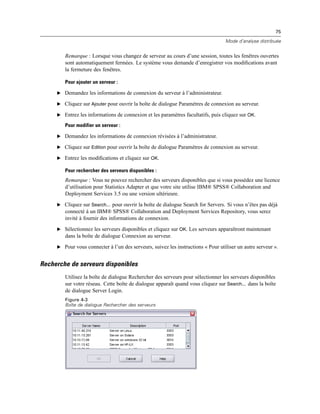75
Mode d’analyse distribuée
Remarque : Lorsque vous changez de serveur au cours d’une session, toutes les fenêtres ouvertes
sont automatiquement fermées. Le système vous demande d’enregistrer vos modiﬁcations avant
la fermeture des fenêtres.
Pour ajouter un serveur :
E Demandez les informations de connexion du serveur à l’administrateur.
E Cliquez sur Ajouter pour ouvrir la boîte de dialogue Paramètres de connexion au serveur.
E Entrez les informations de connexion et les paramètres facultatifs, puis cliquez sur OK.
Pour modifier un serveur :
E Demandez les informations de connexion révisées à l’administrateur.
E Cliquez sur Edition pour ouvrir la boîte de dialogue Paramètres de connexion au serveur.
E Entrez les modiﬁcations et cliquez sur OK.
Pour rechercher des serveurs disponibles :
Remarque : Vous ne pouvez rechercher des serveurs disponibles que si vous possédez une licence
d’utilisation pour Statistics Adapter et que votre site utilise IBM® SPSS® Collaboration and
Deployment Services 3.5 ou une version ultérieure.
E Cliquez sur Search... pour ouvrir la boîte de dialogue Search for Servers. Si vous n’êtes pas déjà
connecté à un IBM® SPSS® Collaboration and Deployment Services Repository, vous serez
invité à fournir des informations de connexion.
E Sélectionnez les serveurs disponibles et cliquez sur OK. Les serveurs apparaîtront maintenant
dans la boîte de dialogue Connexion au serveur.
E Pour vous connecter à l’un des serveurs, suivez les instructions « Pour utiliser un autre serveur ».
Recherche de serveurs disponibles
Utilisez la boîte de dialogue Rechercher des serveurs pour sélectionner les serveurs disponibles
sur votre réseau. Cette boîte de dialogue apparaît quand vous cliquez sur Search... dans la boîte
de dialogue Server Login.
Figure 4-3
Boîte de dialogue Rechercher des serveurs
 