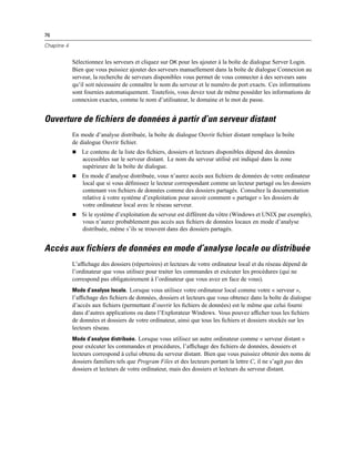 76
Chapitre 4
Sélectionnez les serveurs et cliquez sur OK pour les ajouter à la boîte de dialogue Server Login.
Bien que vous puissiez ajouter des serveurs manuellement dans la boîte de dialogue Connexion au
serveur, la recherche de serveurs disponibles vous permet de vous connecter à des serveurs sans
qu’il soit nécessaire de connaître le nom du serveur et le numéro de port exacts. Ces informations
sont fournies automatiquement. Toutefois, vous devez tout de même posséder les informations de
connexion exactes, comme le nom d’utilisateur, le domaine et le mot de passe.
Ouverture de fichiers de données à partir d’un serveur distant
En mode d’analyse distribuée, la boîte de dialogue Ouvrir ﬁchier distant remplace la boîte
de dialogue Ouvrir ﬁchier.
 Le contenu de la liste des ﬁchiers, dossiers et lecteurs disponibles dépend des données
accessibles sur le serveur distant. Le nom du serveur utilisé est indiqué dans la zone
supérieure de la boîte de dialogue.
 En mode d’analyse distribuée, vous n’aurez accès aux ﬁchiers de données de votre ordinateur
local que si vous déﬁnissez le lecteur correspondant comme un lecteur partagé ou les dossiers
contenant vos ﬁchiers de données comme des dossiers partagés. Consultez la documentation
relative à votre système d’exploitation pour savoir comment « partager » les dossiers de
votre ordinateur local avec le réseau serveur.
 Si le système d’exploitation du serveur est différent du vôtre (Windows et UNIX par exemple),
vous n’aurez probablement pas accès aux ﬁchiers de données locaux en mode d’analyse
distribuée, même s’ils se trouvent dans des dossiers partagés.
Accès aux fichiers de données en mode d’analyse locale ou distribuée
L’afﬁchage des dossiers (répertoires) et lecteurs de votre ordinateur local et du réseau dépend de
l’ordinateur que vous utilisez pour traiter les commandes et exécuter les procédures (qui ne
correspond pas obligatoirement à l’ordinateur que vous avez en face de vous).
Mode d’analyse locale. Lorsque vous utilisez votre ordinateur local comme votre « serveur »,
l’afﬁchage des ﬁchiers de données, dossiers et lecteurs que vous obtenez dans la boîte de dialogue
d’accès aux ﬁchiers (permettant d’ouvrir les ﬁchiers de données) est le même que celui fourni
dans d’autres applications ou dans l’Explorateur Windows. Vous pouvez afﬁcher tous les ﬁchiers
de données et dossiers de votre ordinateur, ainsi que tous les ﬁchiers et dossiers stockés sur les
lecteurs réseau.
Mode d’analyse distribuée. Lorsque vous utilisez un autre ordinateur comme « serveur distant »
pour exécuter les commandes et procédures, l’afﬁchage des ﬁchiers de données, dossiers et
lecteurs correspond à celui obtenu du serveur distant. Bien que vous puissiez obtenir des noms de
dossiers familiers tels que Program Files et des lecteurs portant la lettre C, il ne s’agit pas des
dossiers et lecteurs de votre ordinateur, mais des dossiers et lecteurs du serveur distant.
 